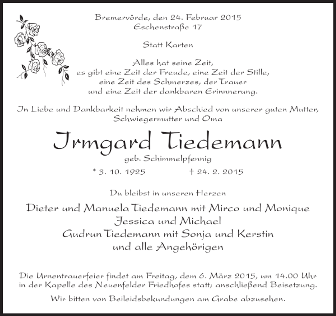 <p>Bremervörde, den 24. Februar 2015<br />Eschenstraße 17<br />Statt Karten<br />Alles hat seine Zeit,<br />es gibt eine Zeit der Freude, eine Zeit der Stille,<br />eine Zeit des Schmerzes, der Trauer<br />und eine Zeit der dankbaren Erinnnerung.<br />In Liebe und Dankbarkeit nehmen wir Abschied von unserer guten Mutter,<br />Schwiegermutter und Oma</p><p>Irmgard Tiedemann<br />geb. Schimmelpfennig<br />* 3. 10. 1925<br />† 24. 2. 2015<br />Du bleibst in unseren Herzen</p><p>Dieter und Manuela Tiedemann mit Mirco und Monique<br />Jessica und Michael<br />Gudrun Tiedemann mit Sonja und Kerstin<br />und alle Angehörigen<br />Die Urnentrauerfeier findet am Freitag, dem 6. März 2015, um 14.00 Uhr<br />in der Kapelle des Neuenfelder Friedhofes statt; anschließend Beisetzung.<br />Wir bitten von Beileidsbekundungen am Grabe abzusehen.</p>