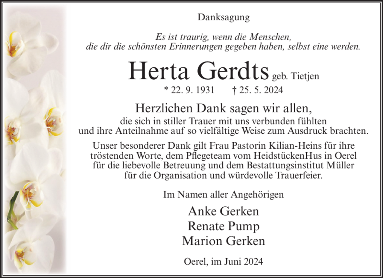 <p>Danksagung<br />Es ist traurig, wenn die Menschen,<br />die dir die schönsten Erinnerungen gegeben haben, selbst eine werden.</p><p>Herta Gerdts<br />* 22. 9. 1931</p><p>geb. Tietjen<br />† 25. 5. 2024</p><p>Herzlichen Dank sagen wir allen,<br />die sich in stiller Trauer mit uns verbunden fühlten<br />und ihre Anteilnahme auf so vielfältige Weise zum Ausdruck brachten.<br />Unser besonderer Dank gilt Frau Pastorin Kilian-Heins für ihre<br />tröstenden Worte, dem Pflegeteam vom HeidstückenHus in Oerel<br />für die liebevolle Betreuung und dem Bestattungsinstitut Müller<br />für die Organisation und würdevolle Trauerfeier.<br />Im Namen aller Angehörigen</p><p>Anke Gerken<br />Renate Pump<br />Marion Gerken<br />Oerel, im Juni 2024</p>
