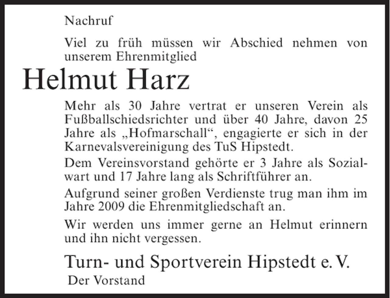 <p>Nachruf<br />Viel zu früh müssen wir Abschied nehmen von<br />unserem Ehrenmitglied</p><p>Helmut Harz<br />Mehr als 30 Jahre vertrat er unseren Verein als<br />Fußballschiedsrichter und über 40 Jahre, davon 25<br />Jahre als „Hofmarschall“, engagierte er sich in der<br />Karnevalsvereinigung des TuS Hipstedt.<br />Dem Vereinsvorstand gehörte er 3 Jahre als Sozialwart und 17 Jahre lang als Schriftführer an.<br />Aufgrund seiner großen Verdienste trug man ihm im<br />Jahre 2009 die Ehrenmitgliedschaft an.<br />Wir werden uns immer gerne an Helmut erinnern<br />und ihn nicht vergessen.</p><p>Turn- und Sportverein Hipstedt e.V.<br />Der Vorstand</p>