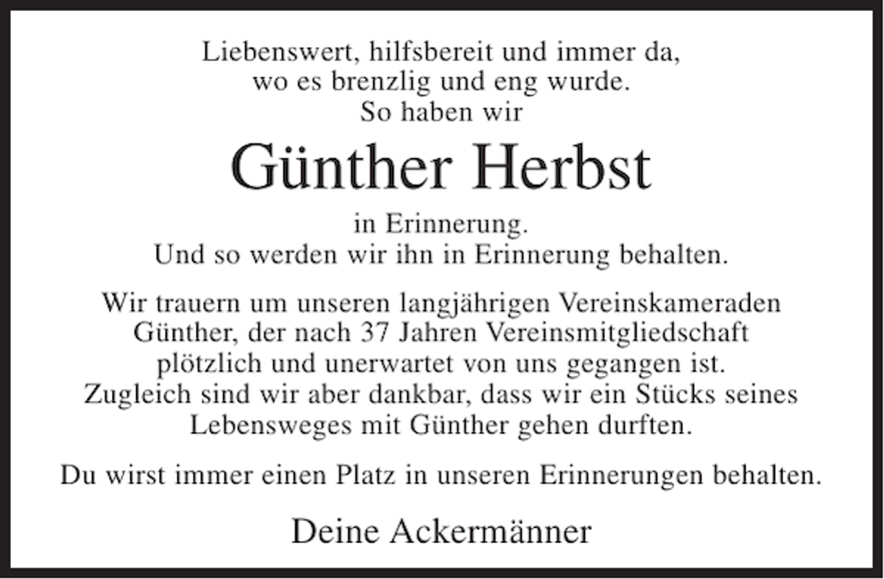 <p>Liebenswert, hilfsbereit und immer da,<br />wo es brenzlig und eng wurde.<br />So haben wir</p><p>Günther Herbst<br />in Erinnerung.<br />Und so werden wir ihn in Erinnerung behalten.<br />Wir trauern um unseren langjährigen Vereinskameraden<br />Günther, der nach 37 Jahren Vereinsmitgliedschaft<br />plötzlich und unerwartet von uns gegangen ist.<br />Zugleich sind wir aber dankbar, dass wir ein Stücks seines<br />Lebensweges mit Günther gehen durften.<br />Du wirst immer einen Platz in unseren Erinnerungen behalten.</p><p>Deine Ackermänner</p>