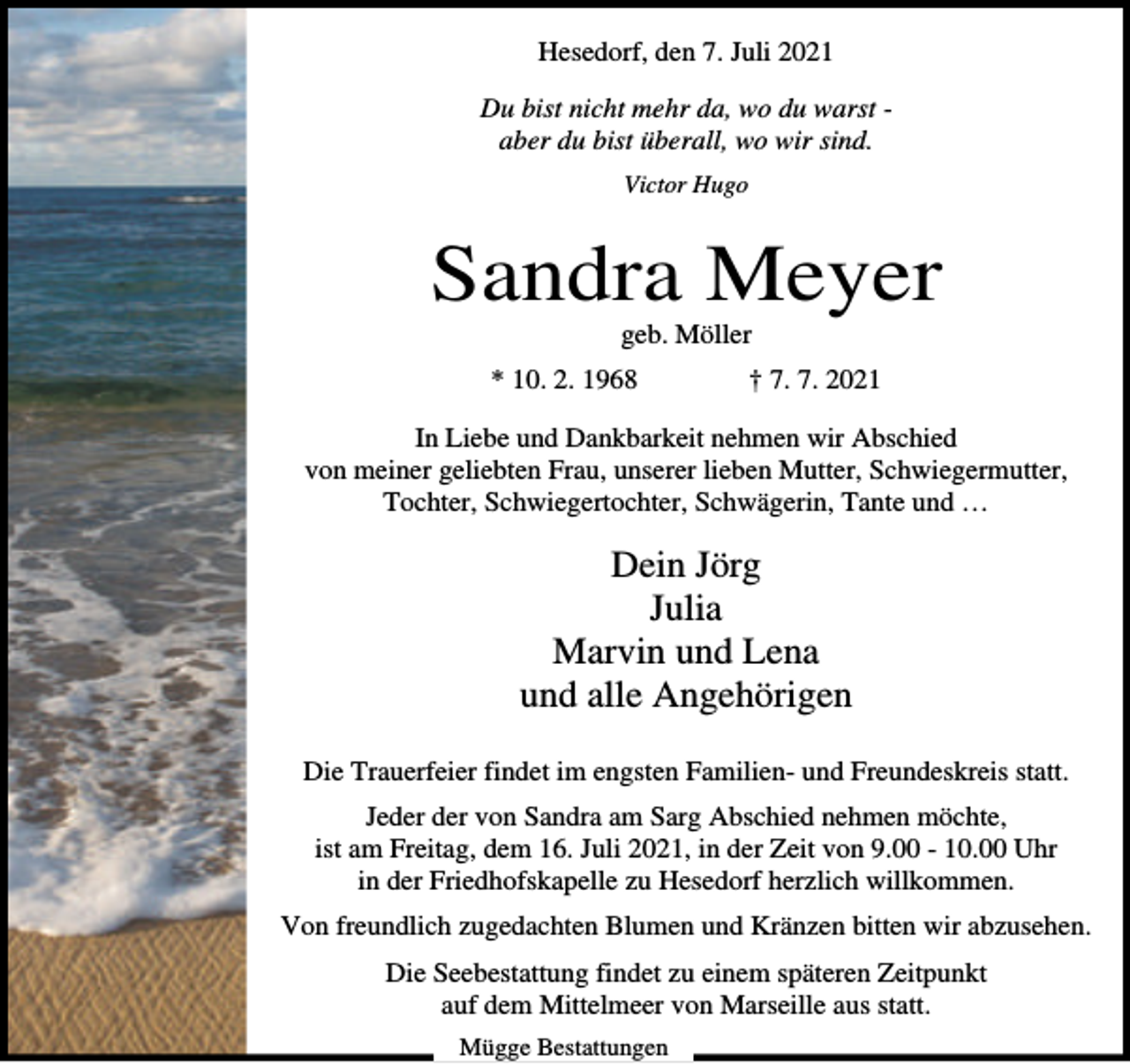 <p>Hesedorf, den 7. Juli 2021<br />Du bist nicht mehr da, wo du warst aber du bist überall, wo wir sind.<br />Victor Hugo</p><p>Sandra Meyer<br />geb. Möller<br />* 10. 2. 1968</p><p>† 7. 7. 2021</p><p>In Liebe und Dankbarkeit nehmen wir Abschied<br />von meiner geliebten Frau, unserer lieben Mutter, Schwiegermutter,<br />Tochter, Schwiegertochter, Schwägerin, Tante und …</p><p>Dein Jörg<br />Julia<br />Marvin und Lena<br />und alle Angehörigen<br />Die Trauerfeier findet im engsten Familien- und Freundeskreis statt.<br />Jeder der von Sandra am Sarg Abschied nehmen möchte,<br />ist am Freitag, dem 16. Juli 2021, in der Zeit von 9.00 - 10.00 Uhr<br />in der Friedhofskapelle zu Hesedorf herzlich willkommen.<br />Von freundlich zugedachten Blumen und Kränzen bitten wir abzusehen.<br />Die Seebestattung findet zu einem späteren Zeitpunkt<br />auf dem Mittelmeer von Marseille aus statt.<br />Mügge Bestattungen</p>