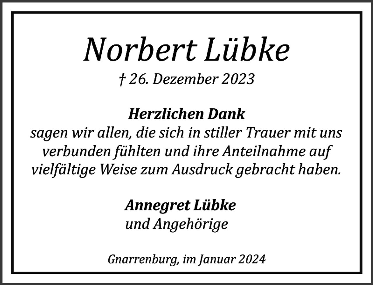 <p>Norbert Lübke<br />† 26. Dezember 2023</p><p>Herzlichen Dank<br />sagen wir allen, die sich in stiller Trauer mit uns<br />verbunden fühlten und ihre Anteilnahme auf<br />vielfältige Weise zum Ausdruck gebracht haben.<br />Annegret Lübke<br />und Angehörige<br />Gnarrenburg, im Januar 2024</p>