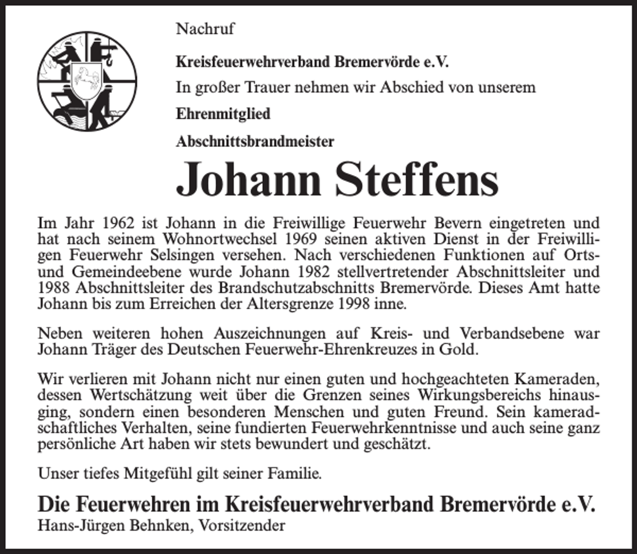 <p>Nachruf<br />Kreisfeuerwehrverband Bremervörde e.V.<br />In großer Trauer nehmen wir Abschied von unserem<br />Ehrenmitglied<br />Abschnittsbrandmeister</p><p>Johann Steffens<br />Im Jahr 1962 ist Johann in die Freiwillige Feuerwehr Bevern eingetreten und<br />hat nach seinem Wohnortwechsel 1969 seinen aktiven Dienst in der Freiwilligen Feuerwehr Selsingen versehen. Nach verschiedenen Funktionen auf Ortsund Gemeindeebene wurde Johann 1982 stellvertretender Abschnittsleiter und<br />1988 Abschnittsleiter des Brandschutzabschnitts Bremervörde. Dieses Amt hatte<br />Johann bis zum Erreichen der Altersgrenze 1998 inne.<br />Neben weiteren hohen Auszeichnungen auf Kreis- und Verbandsebene war<br />Johann Träger des Deutschen Feuerwehr-Ehrenkreuzes in Gold.<br />Wir verlieren mit Johann nicht nur einen guten und hochgeachteten Kameraden,<br />dessen Wertschätzung weit über die Grenzen seines Wirkungsbereichs hinausging, sondern einen besonderen Menschen und guten Freund. Sein kameradschaftliches Verhalten, seine fundierten Feuerwehrkenntnisse und auch seine ganz<br />persönliche Art haben wir stets bewundert und geschätzt.<br />Unser tiefes Mitgefühl gilt seiner Familie.</p><p>Die Feuerwehren im Kreisfeuerwehrverband Bremervörde e.V.<br />Hans-Jürgen Behnken, Vorsitzender</p>