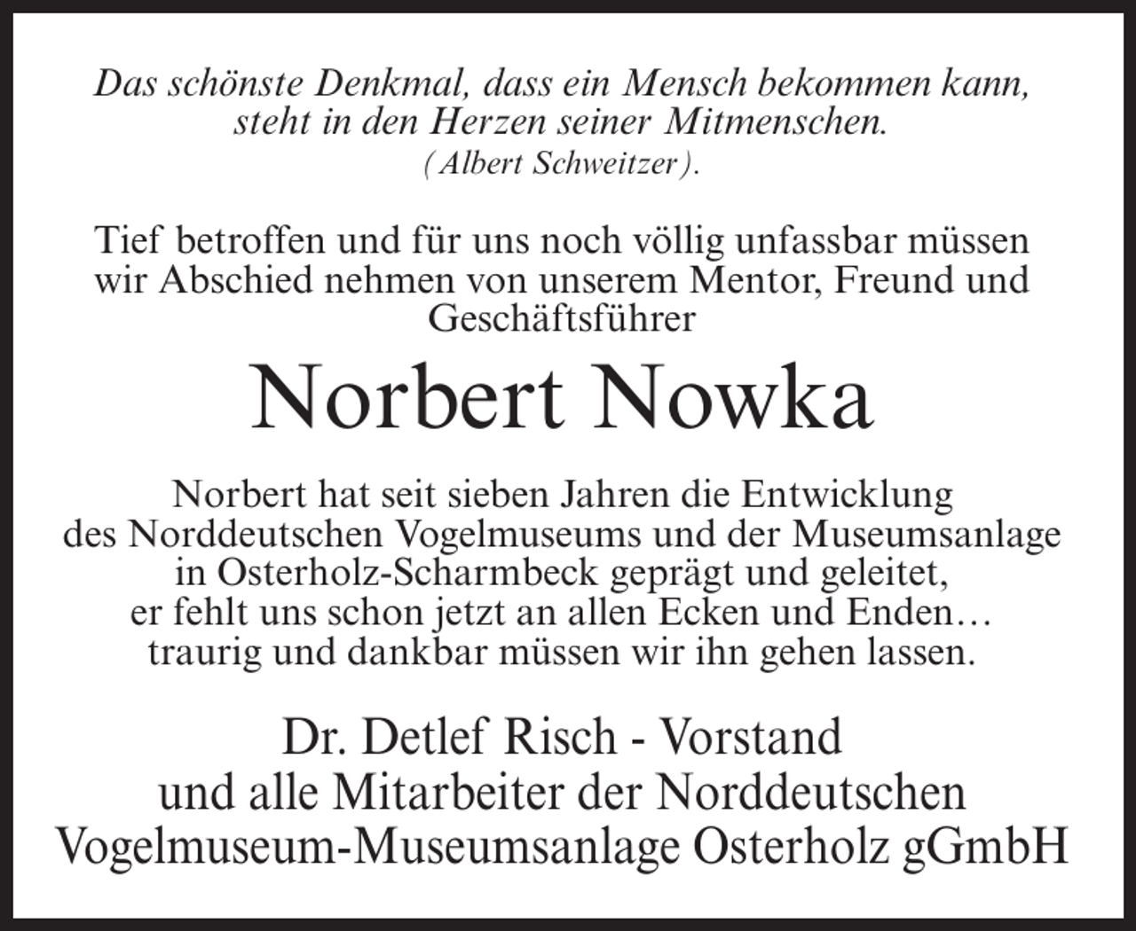 <p>Das schönste Denkmal, dass ein Mensch bekommen kann,<br />steht in den Herzen seiner Mitmenschen.<br />(Albert Schweitzer).</p><p>Tief betroffen und für uns noch völlig unfassbar müssen<br />wir Abschied nehmen von unserem Mentor, Freund und<br />Geschäftsführer</p><p>Norbert Nowka<br />Norbert hat seit sieben Jahren die Entwicklung<br />des Norddeutschen Vogelmuseums und der Museumsanlage<br />in Osterholz-Scharmbeck geprägt und geleitet,<br />er fehlt uns schon jetzt an allen Ecken und Enden…<br />traurig und dankbar müssen wir ihn gehen lassen.</p><p>Dr. Detlef Risch - Vorstand<br />und alle Mitarbeiter der Norddeutschen<br />Vogelmuseum-Museumsanlage Osterholz gGmbH</p>