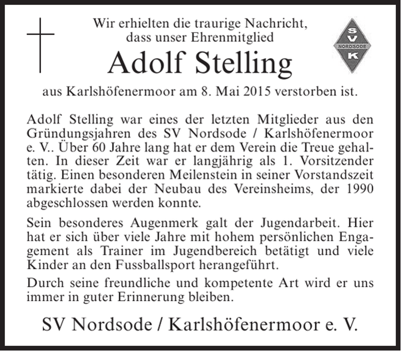 <p>Wir erhielten die traurige Nachricht,<br />dass unser Ehrenmitglied</p><p>Adolf Stelling</p><p>aus Karlshöfenermoor am 8. Mai 2015 verstorben ist.<br />Adolf Stelling war eines der letzten Mitglieder aus den<br />Gründungsjahren des SV Nordsode / Karlshöfenermoor<br />e. V.. Über 60 Jahre lang hat er dem Verein die Treue gehalten. In dieser Zeit war er langjährig als 1. Vorsitzender<br />tätig. Einen besonderen Meilenstein in seiner Vorstandszeit<br />markierte dabei der Neubau des Vereinsheims, der 1990<br />abgeschlossen werden konnte.<br />Sein besonderes Augenmerk galt der Jugendarbeit. Hier<br />hat er sich über viele Jahre mit hohem persönlichen Engagement als Trainer im Jugendbereich betätigt und viele<br />Kinder an den Fussballsport herangeführt.<br />Durch seine freundliche und kompetente Art wird er uns<br />immer in guter Erinnerung bleiben.</p><p>SV Nordsode / Karlshöfenermoor e. V.</p>
