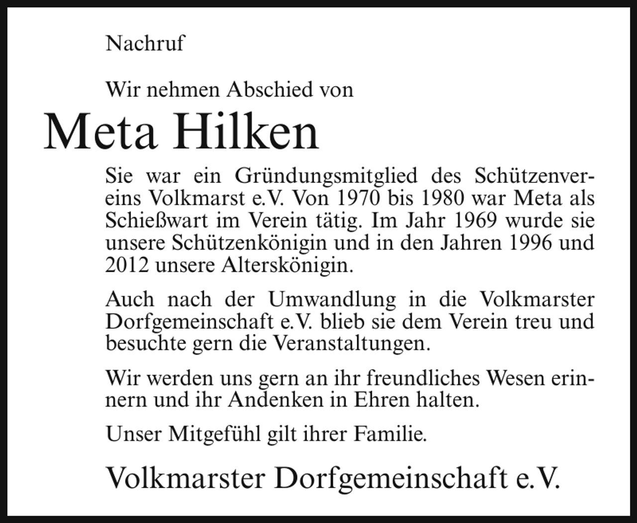 <p>Nachruf<br />Wir nehmen Abschied von</p><p>Meta Hilken</p><p>Sie war ein Gründungsmitglied des Schützenvereins Volkmarst e.V. Von 1970 bis 1980 war Meta als<br />Schießwart im Verein tätig. Im Jahr 1969 wurde sie<br />unsere Schützenkönigin und in den Jahren 1996 und<br />2012 unsere Alterskönigin.</p><p>Auch nach der Umwandlung in die Volkmarster<br />Dorfgemeinschaft e.V. blieb sie dem Verein treu und<br />besuchte gern die Veranstaltungen.<br />Wir werden uns gern an ihr freundliches Wesen erinnern und ihr Andenken in Ehren halten.<br />Unser Mitgefühl gilt ihrer Familie.</p><p>Volkmarster Dorfgemeinschaft e.V.</p>
