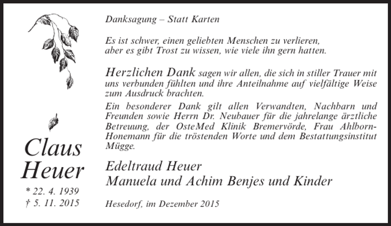 <p>Danksagung – Statt Karten<br />Es ist schwer, einen geliebten Menschen zu verlieren,<br />aber es gibt Trost zu wissen, wie viele ihn gern hatten.</p><p>Herzlichen Dank sagen wir allen, die sich in stiller Trauer mit</p><p>Claus<br />Heuer<br />* 22. 4. 1939<br />† 5. 11. 2015</p><p>uns verbunden fühlten und ihre Anteilnahme auf vielfältige Weise<br />zum Ausdruck brachten.<br />Ein besonderer Dank gilt allen Verwandten, Nachbarn und<br />Freunden sowie Herrn Dr. Neubauer für die jahrelange ärztliche<br />Betreuung, der OsteMed Klinik Bremervörde, Frau AhlbornHonemann für die tröstenden Worte und dem Bestattungsinstitut<br />Mügge.</p><p>Edeltraud Heuer<br />Manuela und Achim Benjes und Kinder<br />Hesedorf, im Dezember 2015</p>