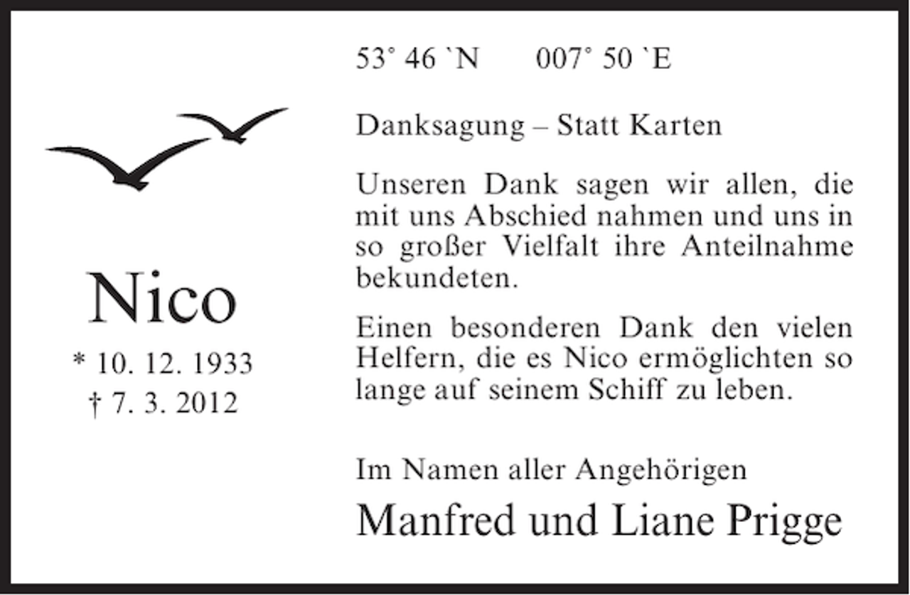<p>53˚ 46 `N</p><p>007˚ 50 `E</p><p>Danksagung – Statt Karten</p><p>Nico<br />* 10. 12. 1933<br />† 7. 3. 2012</p><p>Unseren Dank sagen wir allen, die<br />mit uns Abschied nahmen und uns in<br />so großer Vielfalt ihre Anteilnahme<br />bekundeten.<br />Einen besonderen Dank den vielen<br />Helfern, die es Nico ermöglichten so<br />lange auf seinem Schiff zu leben.<br />Im Namen aller Angehörigen</p><p>Manfred und Liane Prigge</p>