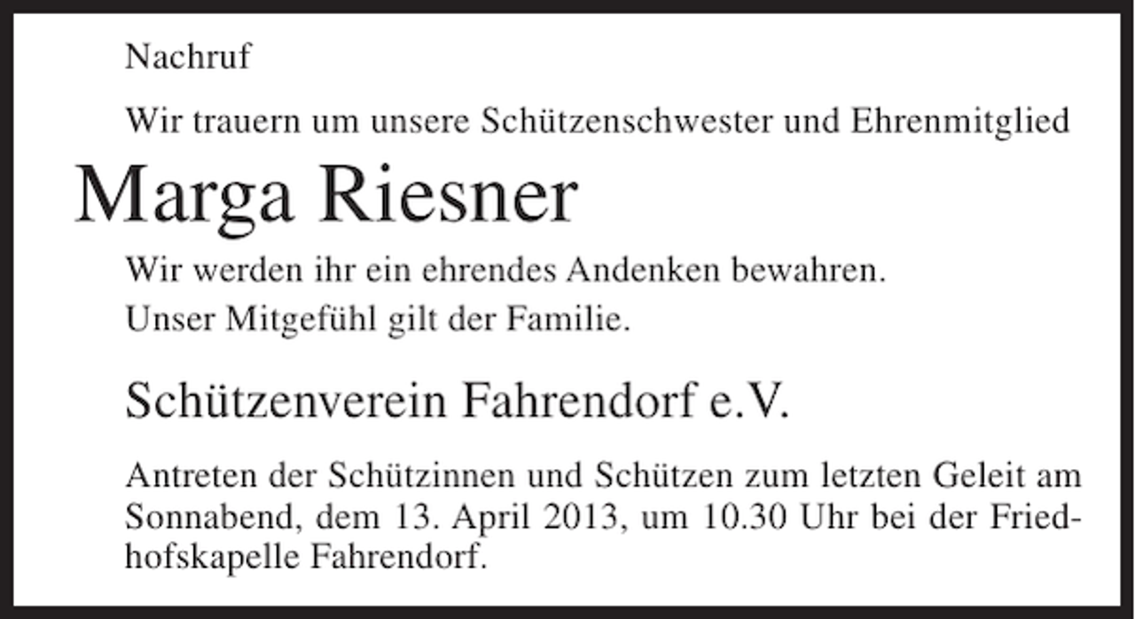 <p>Nachruf<br />Wir trauern um unsere Schützenschwester und Ehrenmitglied</p>
<p>Marga Riesner<br />Wir werden ihr ein ehrendes Andenken bewahren.<br />Unser Mitgefühl gilt der Familie.</p>
<p>Schützenverein Fahrendorf e.V.<br />Antreten der Schützinnen und Schützen zum letzten Geleit am<br />Sonnabend, dem 13. April 2013, um 10.30 Uhr bei der Friedhofskapelle Fahrendorf.</p>