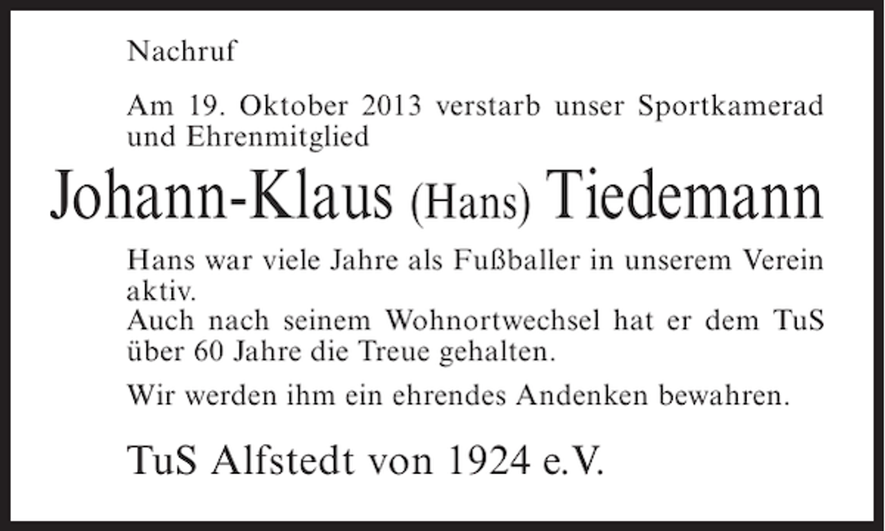 <p>Nachruf<br />Am 19. Oktober 2013 verstarb unser Sportkamerad<br />und Ehrenmitglied</p><p>Johann-Klaus (Hans) Tiedemann<br />Hans war viele Jahre als Fußballer in unserem Verein<br />aktiv.<br />Auch nach seinem Wohnortwechsel hat er dem TuS<br />über 60 Jahre die Treue gehalten.<br />Wir werden ihm ein ehrendes Andenken bewahren.</p><p>TuS Alfstedt von 1924 e.V.</p>