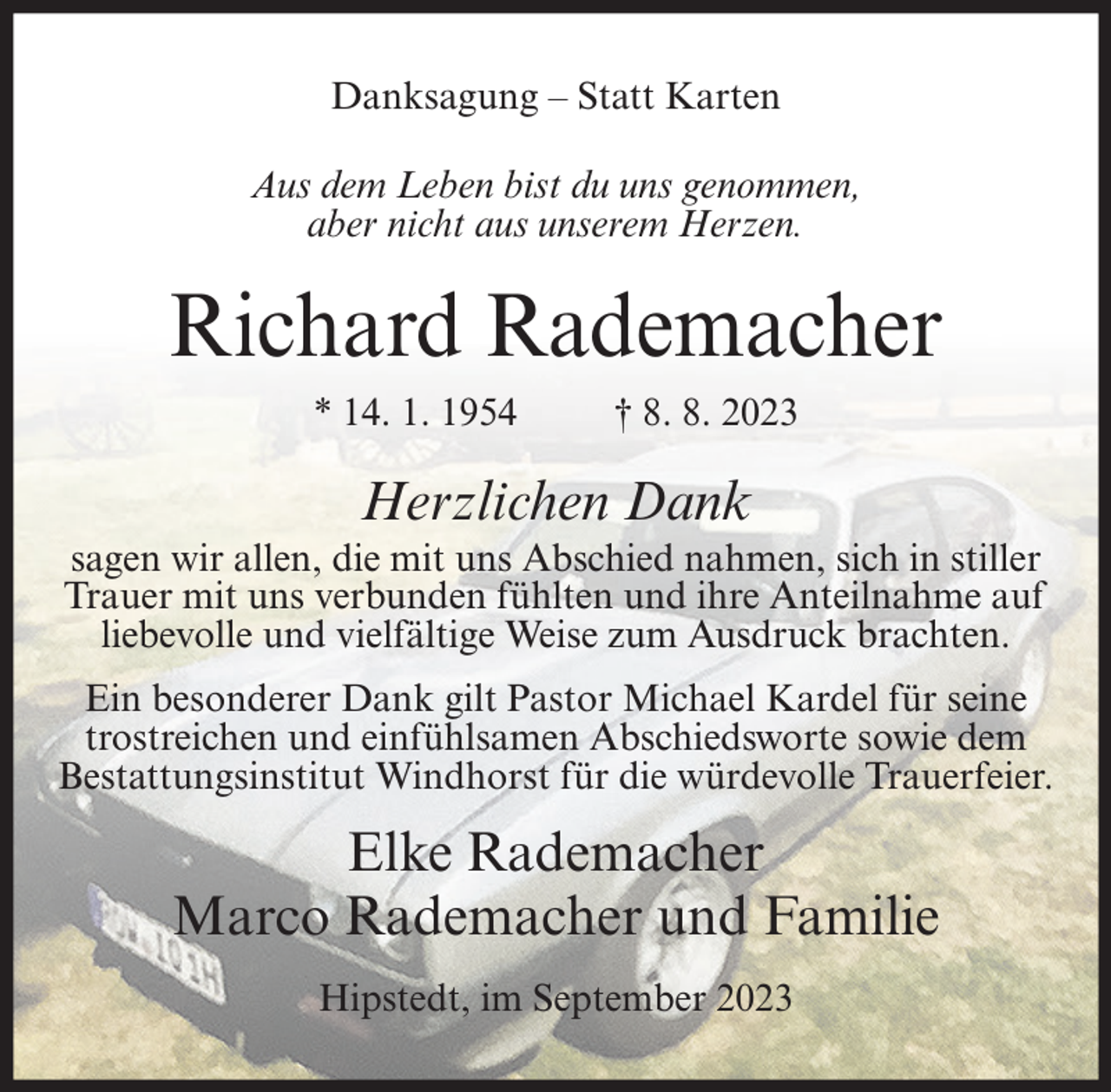 <p>Danksagung – Statt Karten<br />Aus dem Leben bist du uns genommen,<br />aber nicht aus unserem Herzen.</p><p>Richard Rademacher<br />* 14. 1. 1954</p><p>† 8. 8. 2023</p><p>Herzlichen Dank<br />sagen wir allen, die mit uns Abschied nahmen, sich in stiller<br />Trauer mit uns verbunden fühlten und ihre Anteilnahme auf<br />liebevolle und vielfältige Weise zum Ausdruck brachten.<br />Ein besonderer Dank gilt Pastor Michael Kardel für seine<br />trostreichen und einfühlsamen Abschiedsworte sowie dem<br />Bestattungsinstitut Windhorst für die würdevolle Trauerfeier.</p><p>Elke Rademacher<br />Marco Rademacher und Familie<br />Hipstedt, im September 2023</p>