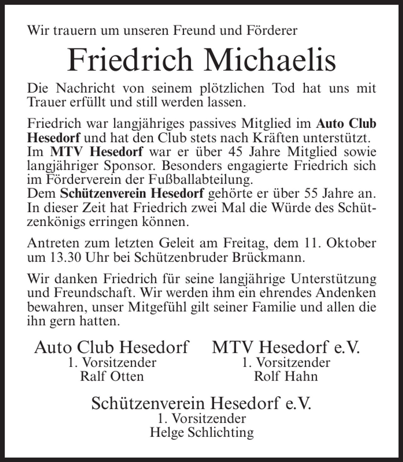 <p>Wir trauern um unseren Freund und Förderer</p><p>Friedrich Michaelis<br />Die Nachricht von seinem plötzlichen Tod hat uns mit<br />Trauer erfüllt und still werden lassen.<br />Friedrich war langjähriges passives Mitglied im Auto Club<br />Hesedorf und hat den Club stets nach Kräften unterstützt.<br />Im MTV Hesedorf war er über 45 Jahre Mitglied sowie<br />langjähriger Sponsor. Besonders engagierte Friedrich sich<br />im Förderverein der Fußballabteilung.<br />Dem Schützenverein Hesedorf gehörte er über 55 Jahre an.<br />In dieser Zeit hat Friedrich zwei Mal die Würde des Schützenkönigs erringen können.<br />Antreten zum letzten Geleit am Freitag, dem 11. Oktober<br />um 13.30 Uhr bei Schützenbruder Brückmann.<br />Wir danken Friedrich für seine langjährige Unterstützung<br />und Freundschaft. Wir werden ihm ein ehrendes Andenken<br />bewahren, unser Mitgefühl gilt seiner Familie und allen die<br />ihn gern hatten.</p><p>Auto Club Hesedorf</p><p>MTV Hesedorf e.V.</p><p>1. Vorsitzender<br />Ralf Otten</p><p>1. Vorsitzender<br />Rolf Hahn</p><p>Schützenverein Hesedorf e.V.<br />1. Vorsitzender<br />Helge Schlichting</p>