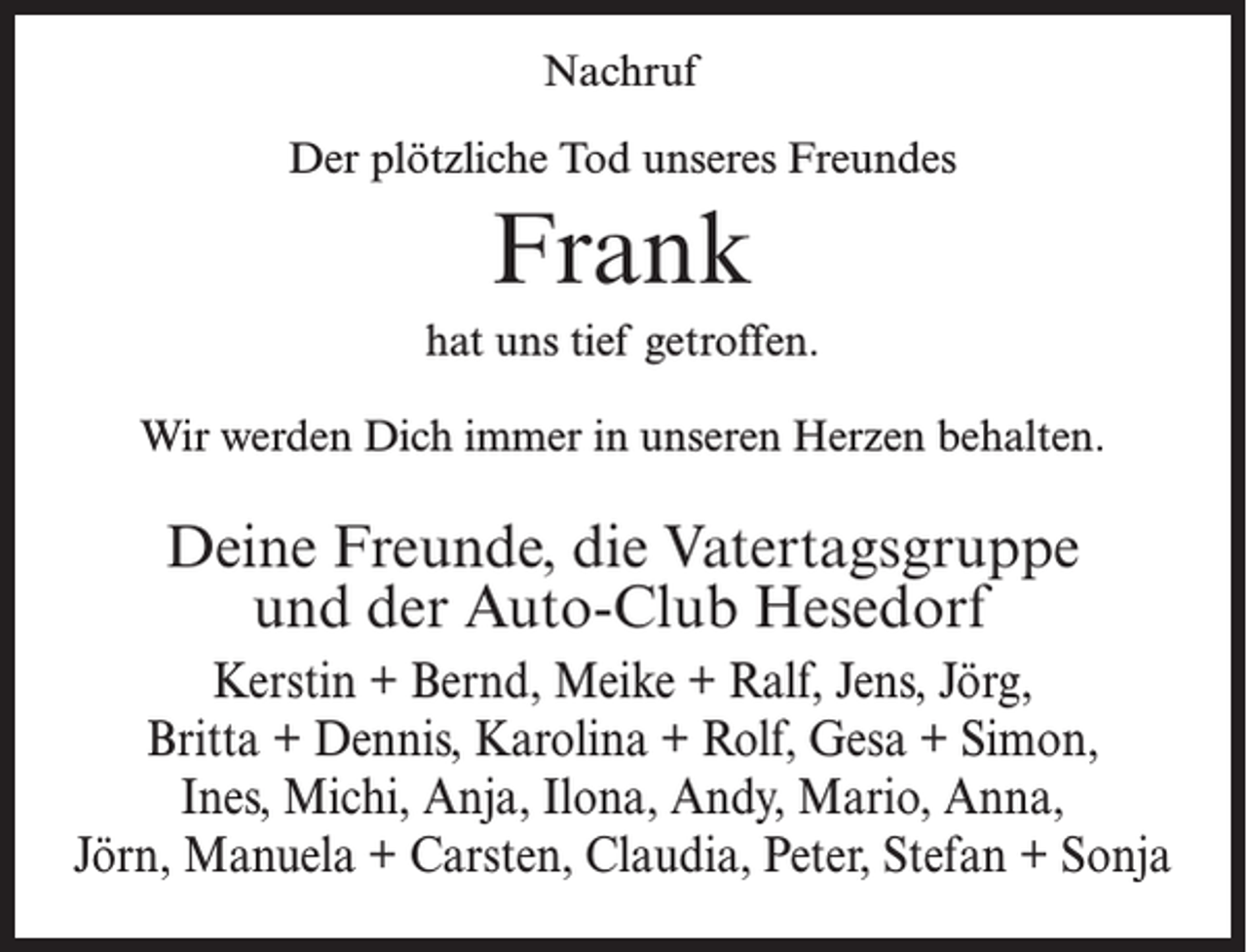 <p>Nachruf<br />Der plötzliche Tod unseres Freundes</p><p>Frank<br />hat uns tief getroffen.<br />Wir werden Dich immer in unseren Herzen behalten.</p><p>Deine Freunde, die Vatertagsgruppe<br />und der Auto-Club Hesedorf<br />Kerstin + Bernd, Meike + Ralf, Jens, Jörg,<br />Britta + Dennis, Karolina + Rolf, Gesa + Simon,<br />Ines, Michi, Anja, Ilona, Andy, Mario, Anna,<br />Jörn, Manuela + Carsten, Claudia, Peter, Stefan + Sonja</p>