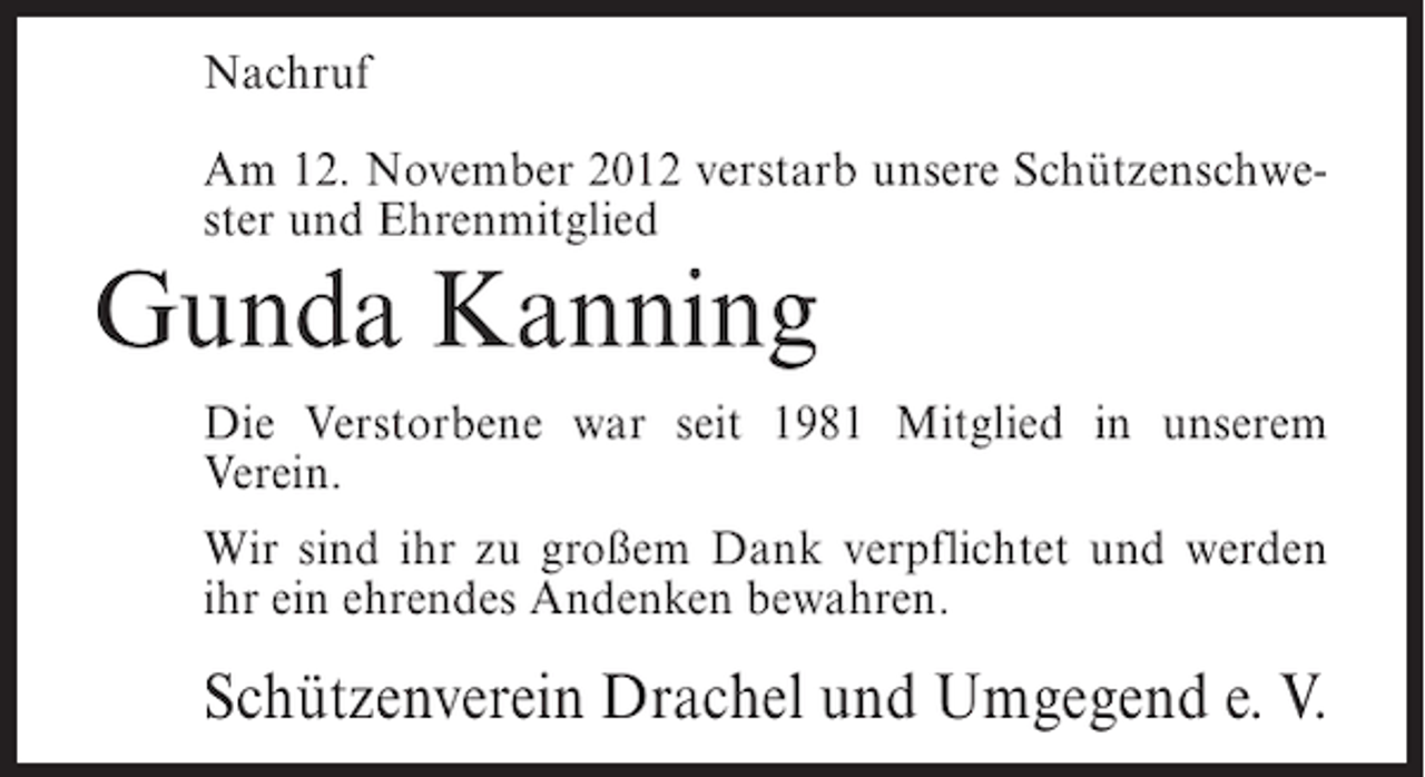 <p>Nachruf<br />Am 12. November 2012 verstarb unsere Schützenschwester und Ehrenmitglied</p><p>Gunda Kanning<br />Die Verstorbene war seit 1981 Mitglied in unserem<br />Verein.<br />Wir sind ihr zu großem Dank verpflichtet und werden<br />ihr ein ehrendes Andenken bewahren.</p><p>Schützenverein Drachel und Umgegend e. V.</p>