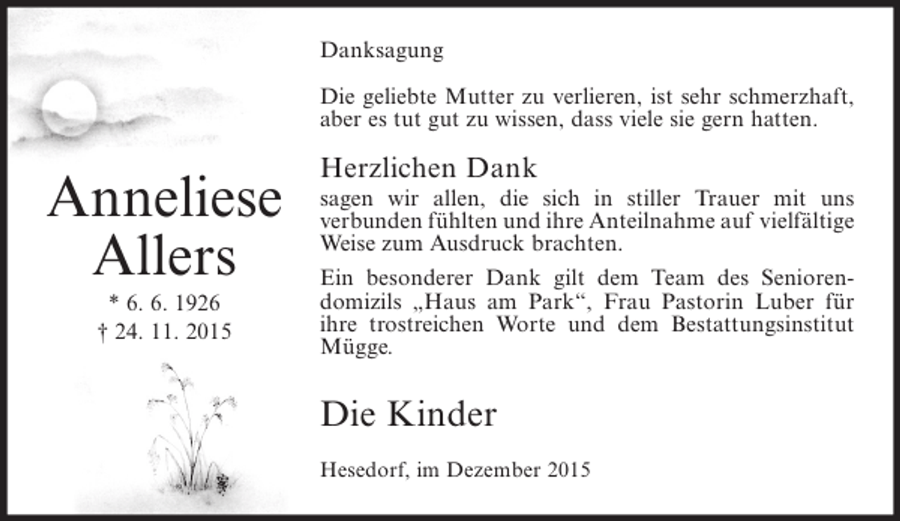 <p>Danksagung<br />Die geliebte Mutter zu verlieren, ist sehr schmerzhaft,<br />aber es tut gut zu wissen, dass viele sie gern hatten.</p><p>Anneliese<br />Allers<br />* 6. 6. 1926<br />† 24. 11. 2015</p><p>Herzlichen Dank</p><p>sagen wir allen, die sich in stiller Trauer mit uns<br />verbunden fühlten und ihre Anteilnahme auf vielfältige<br />Weise zum Ausdruck brachten.<br />Ein besonderer Dank gilt dem Team des Seniorendomizils „Haus am Park“, Frau Pastorin Luber für<br />ihre trostreichen Worte und dem Bestattungsinstitut<br />Mügge.</p><p>Die Kinder<br />Hesedorf, im Dezember 2015</p>