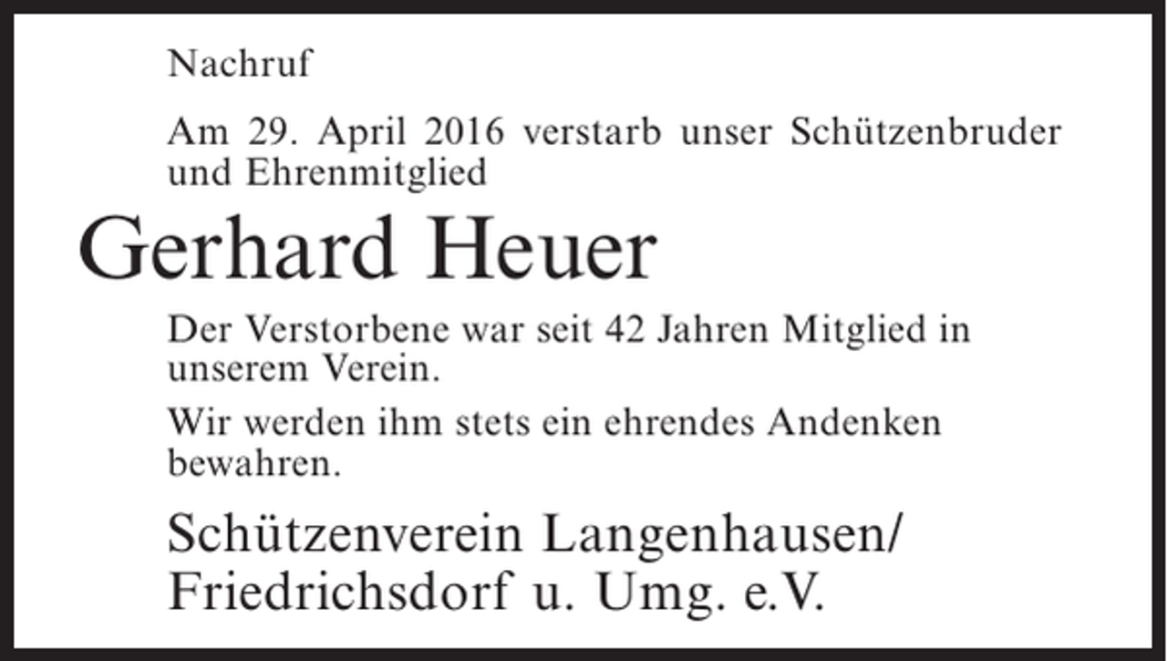 <p>Nachruf<br />Am 29. April 2016 verstarb unser Schützenbruder<br />und Ehrenmitglied</p><p>Gerhard Heuer<br />Der Verstorbene war seit 42 Jahren Mitglied in<br />unserem Verein.<br />Wir werden ihm stets ein ehrendes Andenken<br />bewahren.</p><p>Schützenverein Langenhausen/<br />Friedrichsdorf u. Umg. e.V.</p>