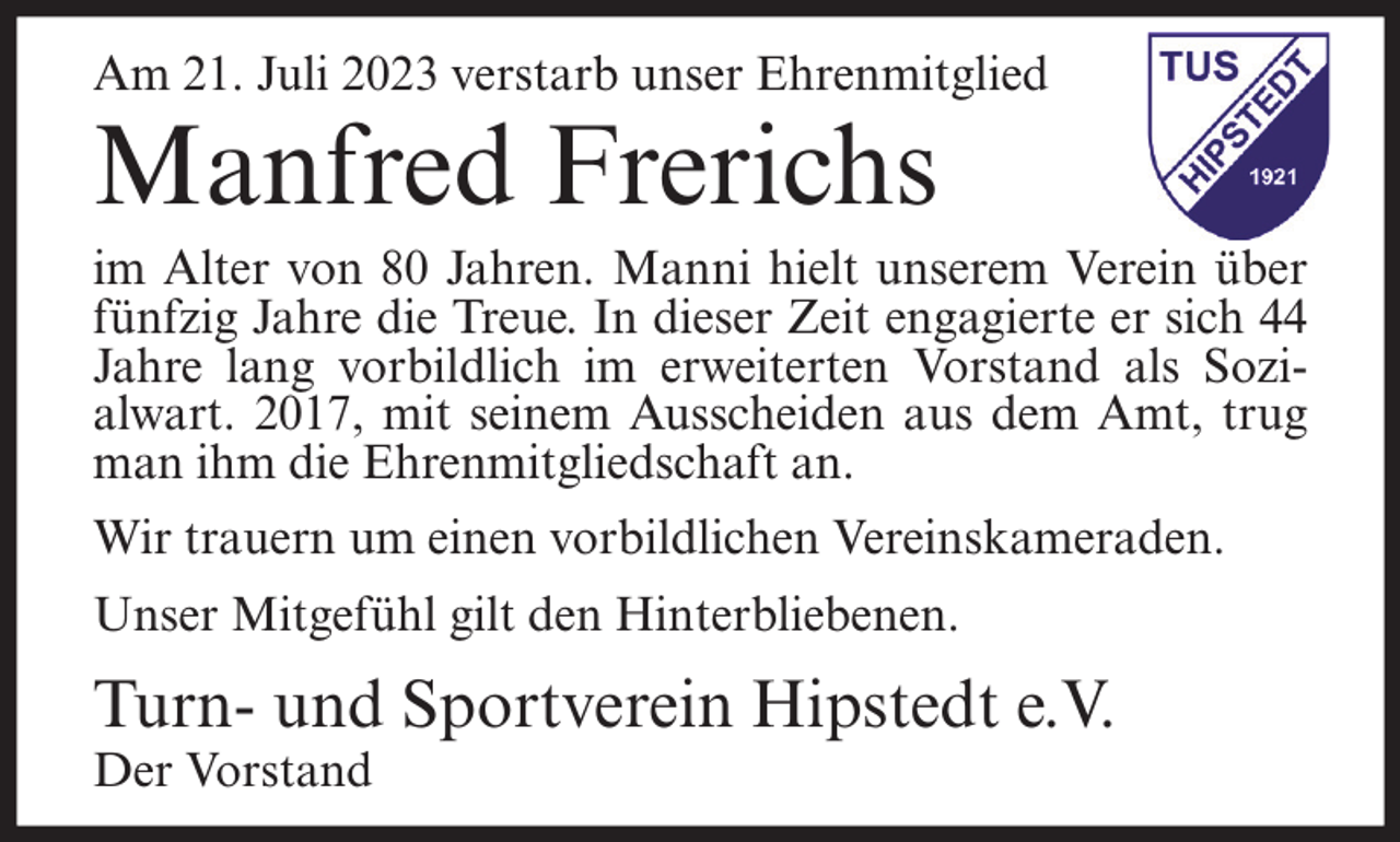 <p>Am 21. Juli 2023 verstarb unser Ehrenmitglied</p><p>Manfred Frerichs</p><p>im Alter von 80 Jahren. Manni hielt unserem Verein über<br />fünfzig Jahre die Treue. In dieser Zeit engagierte er sich 44<br />Jahre lang vorbildlich im erweiterten Vorstand als Sozialwart. 2017, mit seinem Ausscheiden aus dem Amt, trug<br />man ihm die Ehrenmitgliedschaft an.<br />Wir trauern um einen vorbildlichen Vereinskameraden.<br />Unser Mitgefühl gilt den Hinterbliebenen.</p><p>Turn- und Sportverein Hipstedt e.V.<br />Der Vorstand</p>