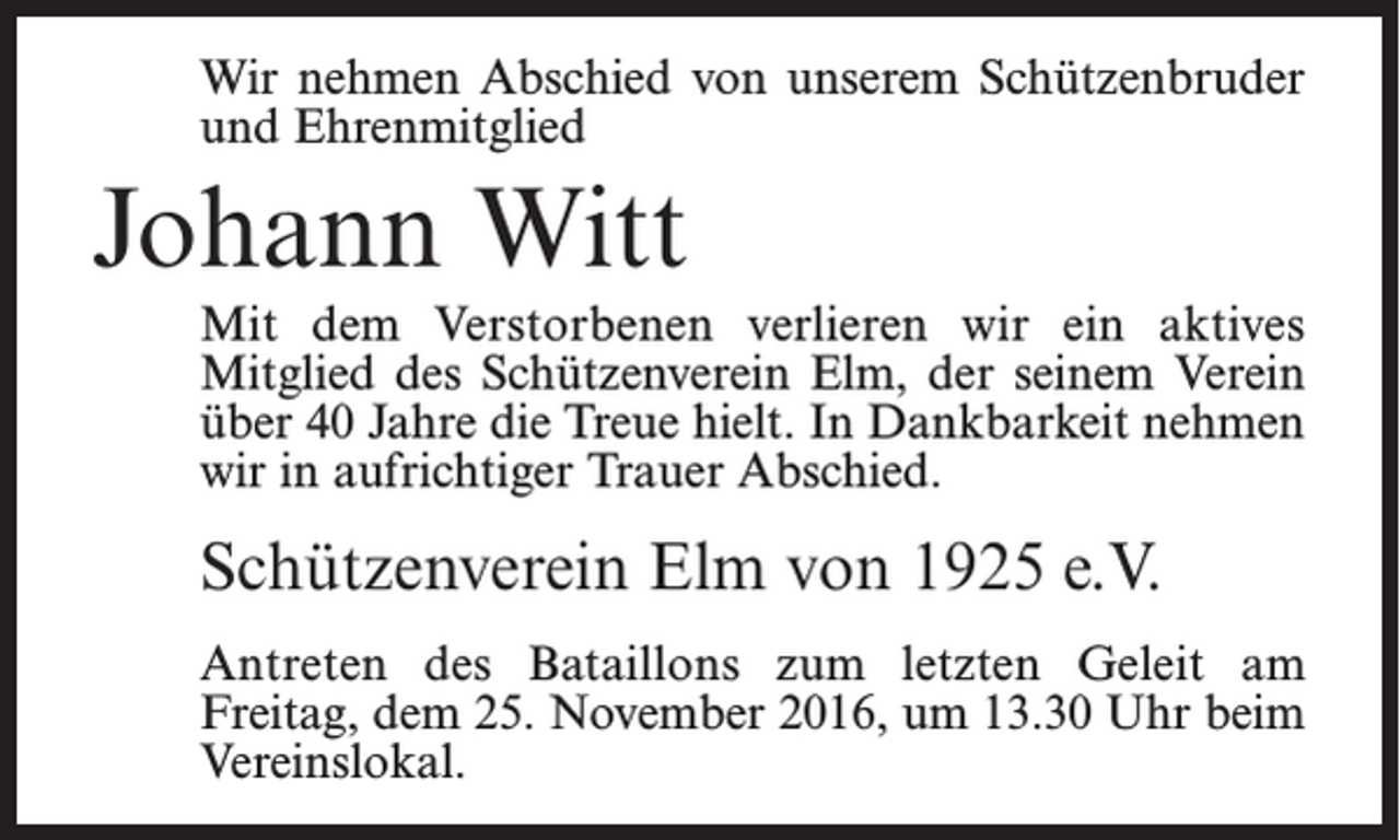 <p>Wir nehmen Abschied von unserem Schützenbruder<br />und Ehrenmitglied</p><p>Johann Witt<br />Mit dem Verstorbenen verlieren wir ein aktives<br />­Mitglied des Schützenverein Elm, der seinem Verein<br />über 40 Jahre die Treue hielt. In Dankbarkeit nehmen<br />wir in aufrichtiger Trauer Abschied.</p><p>Schützenverein Elm von 1925 e.V.<br />Antreten des Bataillons zum letzten Geleit am<br />­Freitag, dem 25. November 2016, um 13.30 Uhr beim<br />­Vereinslokal.</p>