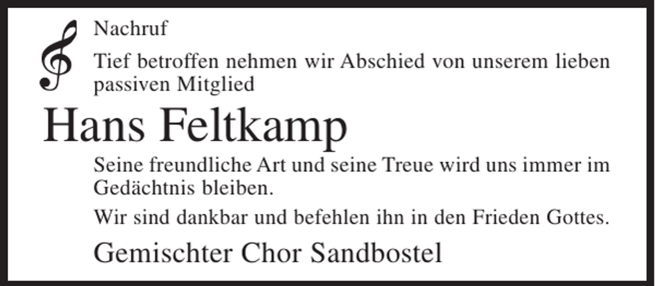 <p>Nachruf<br />Tief betroffen nehmen wir Abschied von unserem lieben<br />passiven Mitglied</p><p>Hans Feltkamp</p><p>Seine freundliche Art und seine Treue wird uns immer im<br />Gedächtnis bleiben.<br />Wir sind dankbar und befehlen ihn in den Frieden Gottes.</p><p>Gemischter Chor Sandbostel</p>