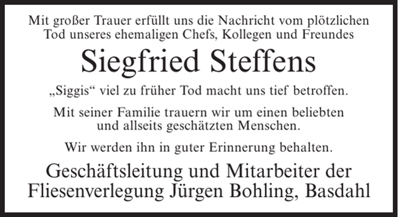 <p>Mit großer Trauer erfüllt uns die Nachricht vom plötzlichen<br />Tod unseres ehemaligen Chefs, Kollegen und Freundes</p><p>Siegfried Steffens<br />„Siggis“ viel zu früher Tod macht uns tief betroffen.<br />Mit seiner Familie trauern wir um einen beliebten<br />und allseits geschätzten Menschen.<br />Wir werden ihn in guter Erinnerung behalten.</p><p>Geschäftsleitung und Mitarbeiter der<br />Fliesenverlegung Jürgen Bohling, Basdahl</p>
