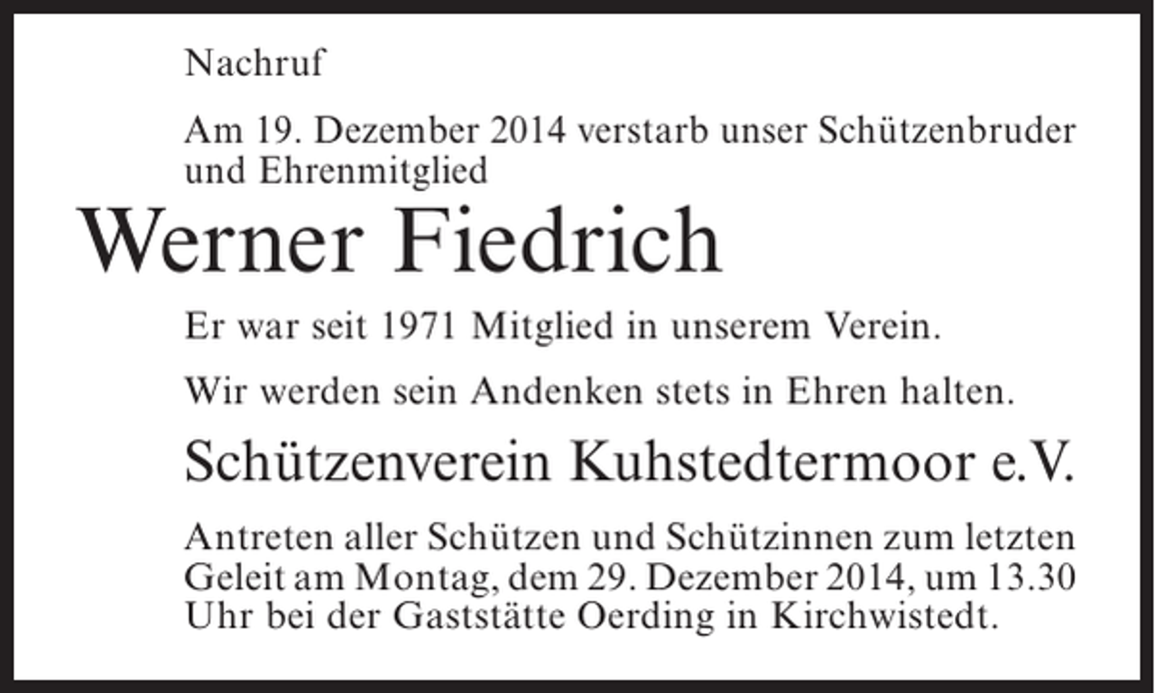 <p>Nachruf<br />Am 19. Dezember 2014 verstarb unser Schützenbruder<br />und Ehrenmitglied</p><p>Werner Fiedrich</p><p>Er war seit 1971 Mitglied in unserem Verein.<br />Wir werden sein Andenken stets in Ehren halten.</p><p>Schützenverein Kuhstedtermoor e.V.<br />Antreten aller Schützen und Schützinnen zum ­etzten<br />l<br />Geleit am Montag, dem 29. Dezember 2014, um 13.30<br />Uhr bei der Gaststätte Oerding in ­ irchwistedt.<br />K</p>
