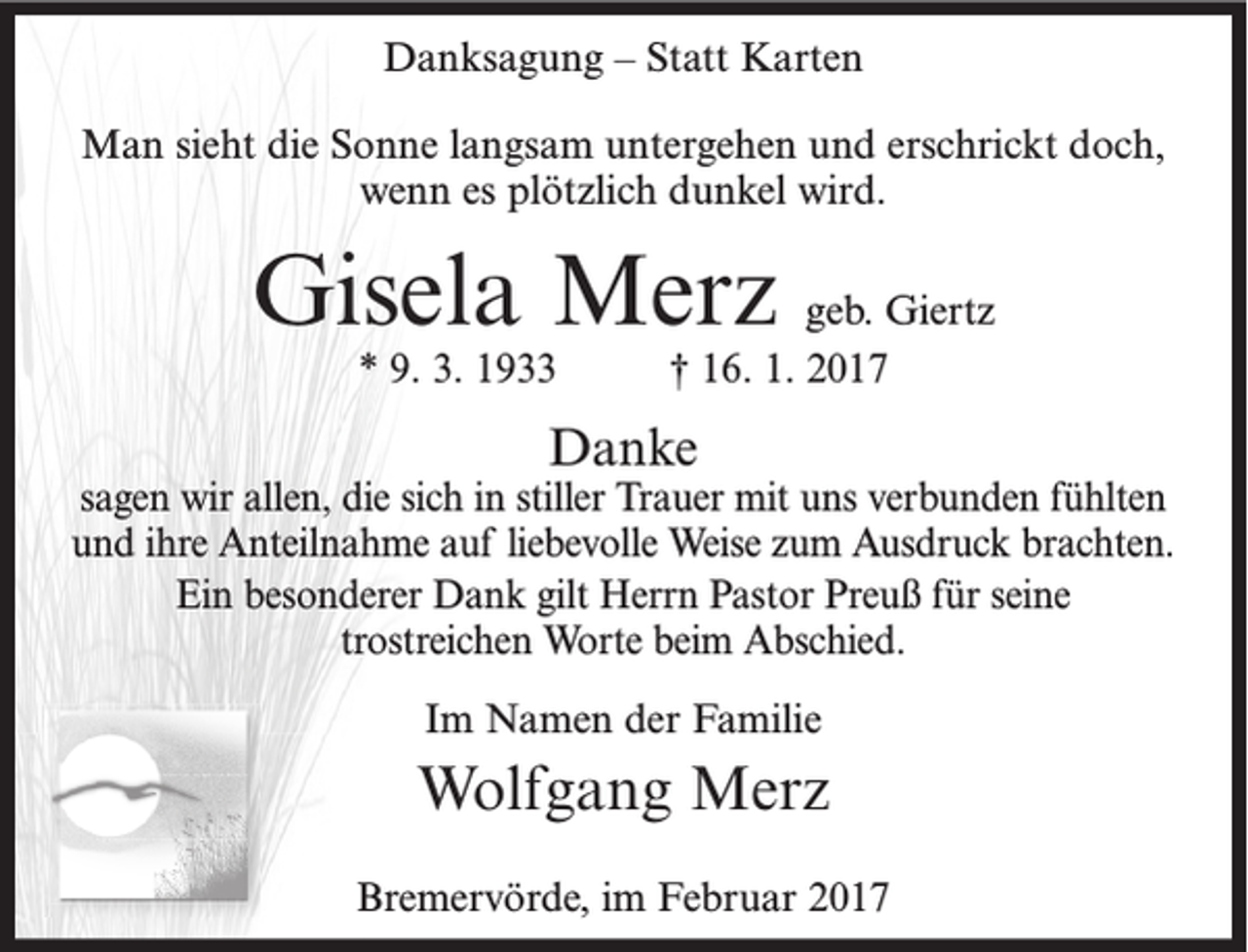 <p>Danksagung – Statt Karten<br />Man sieht die Sonne langsam untergehen und erschrickt doch,<br />wenn es plötzlich dunkel wird.</p><p>Gisela Merz geb. Giertz<br />* 9. 3. 1933</p><p>† 16. 1. 2017</p><p>Danke</p><p>sagen wir allen, die sich in stiller Trauer mit uns verbunden fühlten<br />und ihre Anteilnahme auf liebevolle Weise zum Ausdruck brachten.<br />Ein besonderer Dank gilt Herrn Pastor Preuß für seine<br />trostreichen Worte beim Abschied.<br />Im Namen der Familie</p><p>Wolfgang Merz<br />Bremervörde, im Februar 2017</p>
