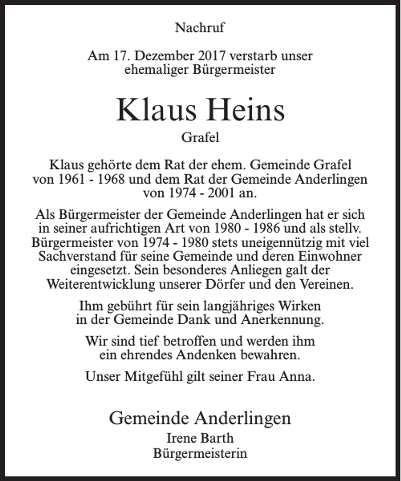 <p>Nachruf<br />Am 17. Dezember 2017 verstarb unser<br />ehemaliger Bürgermeister</p><p>Klaus Heins<br />Grafel<br />Klaus gehörte dem Rat der ehem. Gemeinde Grafel<br />von 1961 - 1968 und dem Rat der Gemeinde Anderlingen<br />von 1974 - 2001 an.<br />Als Bürgermeister der Gemeinde Anderlingen hat er sich<br />in seiner aufrichtigen Art von 1980 - 1986 und als stellv.<br />Bürgermeister von 1974 - 1980 stets uneigennützig mit viel<br />Sachverstand für seine Gemeinde und deren Einwohner<br />eingesetzt. Sein besonderes Anliegen galt der<br />Weiter­entwicklung unserer Dörfer und den Vereinen.<br />Ihm gebührt für sein langjähriges Wirken<br />in der Gemeinde­Dank und Anerkennung.<br />Wir sind tief betroffen und werden ihm<br />ein ehrendes Andenken bewahren.<br />Unser Mitgefühl gilt seiner Frau Anna.</p><p>Gemeinde Anderlingen<br />Irene Barth<br />Bürgermeisterin</p>
