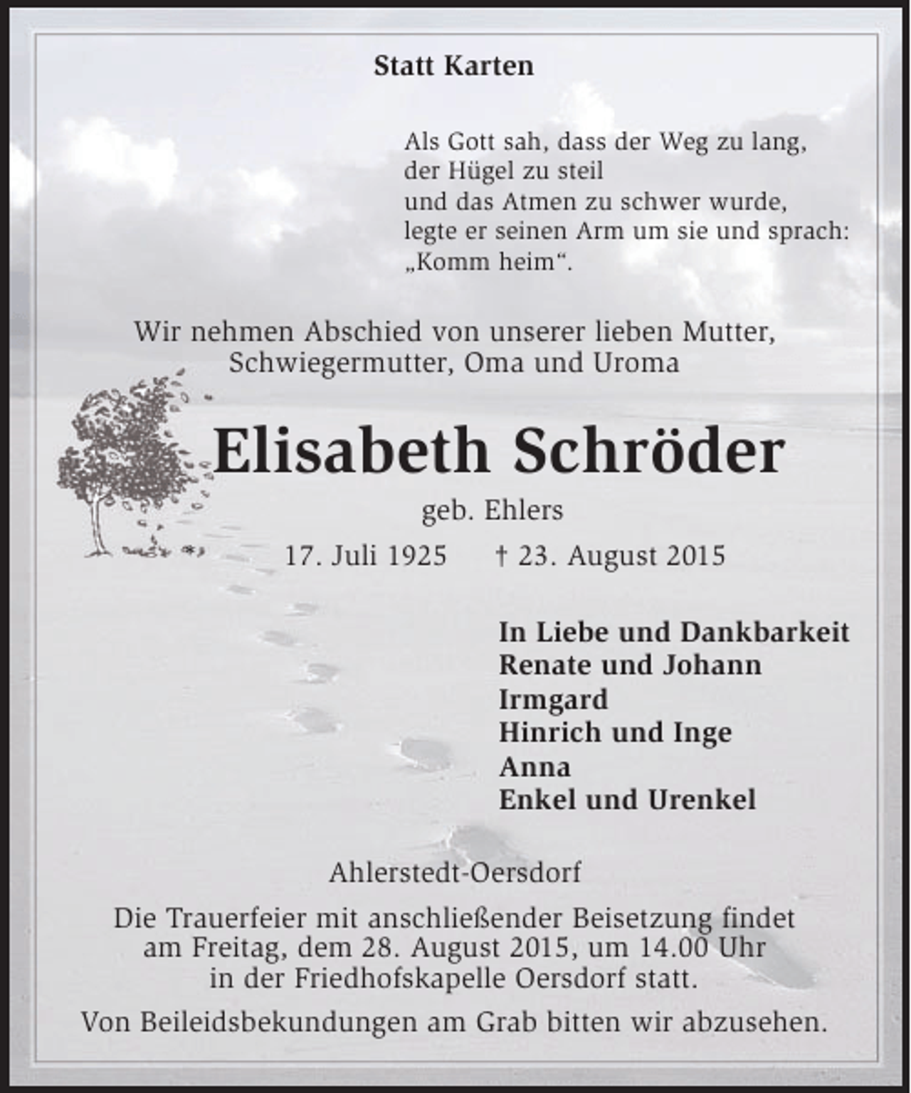 <p>Statt Karten<br />Als Gott sah, dass der Weg zu lang,<br />der Hügel zu steil<br />und das Atmen zu schwer wurde,<br />legte er seinen Arm um sie und sprach:<br />„Komm heim“.</p><p>Wir nehmen Abschied von unserer lieben Mutter,<br />Schwiegermutter, Oma und Uroma</p><p>Elisabeth Schröder<br />*</p><p>geb. Ehlers<br />17. Juli 1925<br />† 23. August 2015<br />In Liebe und Dankbarkeit<br />Renate und Johann<br />Irmgard<br />Hinrich und Inge<br />Anna<br />Enkel und Urenkel</p><p>Ahlerstedt-Oersdorf<br />Die Trauerfeier mit anschließender Beisetzung findet<br />am Freitag, dem 28. August 2015, um 14.00 Uhr<br />in der Friedhofskapelle Oersdorf statt.<br />Von Beileidsbekundungen am Grab bitten wir abzusehen.</p>
