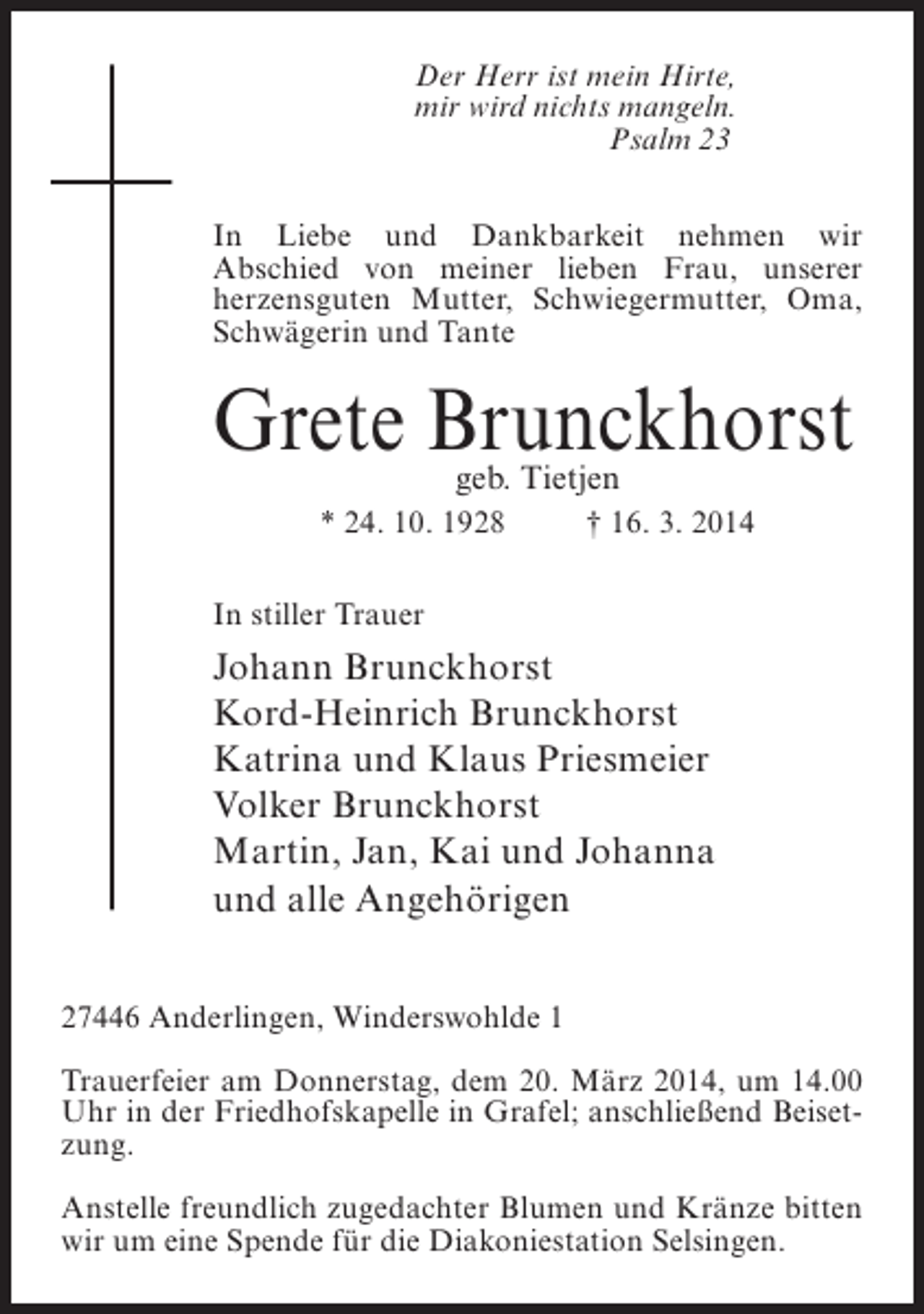 <p>Der Herr ist mein Hirte,<br />mir wird nichts mangeln.<br />Psalm 23<br />In Liebe und Dankbarkeit nehmen wir<br />Abschied von meiner lieben Frau, unserer<br />herzensguten Mutter, Schwiegermutter, Oma,<br />Schwägerin und Tante</p><p>Grete Brunckhorst<br />geb. Tietjen</p><p>* 24. 10. 1928 † 16. 3. 2014<br />In stiller Trauer</p><p>Johann Brunckhorst<br />Kord-Heinrich Brunckhorst<br />Katrina und Klaus Priesmeier<br />Volker Brunckhorst<br />Martin, Jan, Kai und Johanna<br />und alle Angehörigen<br />27446 Anderlingen, Winderswohlde 1<br />Trauerfeier am Donnerstag, dem 20. März 2014, um 14.00<br />Uhr in der Friedhofskapelle in Grafel; anschließend Beisetzung.<br />Anstelle freundlich zugedachter Blumen und Kränze bitten<br />wir um eine Spende für die Diakoniestation Selsingen.</p>