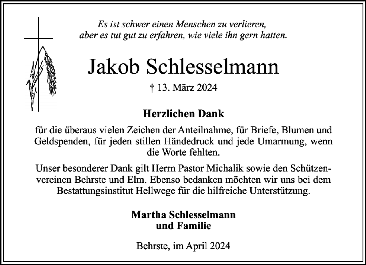 <p>Es ist schwer einen Menschen zu verlieren,<br />aber es tut gut zu erfahren, wie viele ihn gern hatten.</p><p>Jakob Schlesselmann<br />† 13. März 2024</p><p>Herzlichen Dank<br />für die überaus vielen Zeichen der Anteilnahme, für Briefe, Blumen und<br />Geldspenden, für jeden stillen Händedruck und jede Umarmung, wenn<br />die Worte fehlten.<br />Unser besonderer Dank gilt Herrn Pastor Michalik sowie den Schützenvereinen Behrste und Elm. Ebenso bedanken möchten wir uns bei dem<br />Bestattungsinstitut Hellwege für die hilfreiche Unterstützung.</p><p>Martha Schlesselmann<br />und Familie<br />Behrste, im April 2024</p>