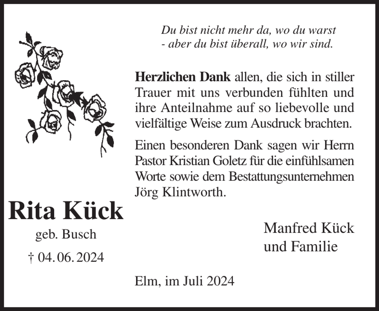 <p>Du bist nicht mehr da, wo du warst<br />- aber du bist überall, wo wir sind.</p><p>Herzlichen Dank allen, die sich in stiller<br />Trauer mit uns verbunden fühlten und<br />ihre Anteilnahme auf so liebevolle und<br />vielfältige Weise zum Ausdruck brachten.<br />Einen besonderen Dank sagen wir Herrn<br />Pastor Kristian Goletz für die einfühlsamen<br />Worte sowie dem Bestattungsunternehmen<br />Jörg Klintworth.</p><p>Rita Kück<br />Manfred Kück<br />und Familie</p><p>geb. Busch<br />† 04. 06. 2024<br />Elm, im Juli 2024</p>