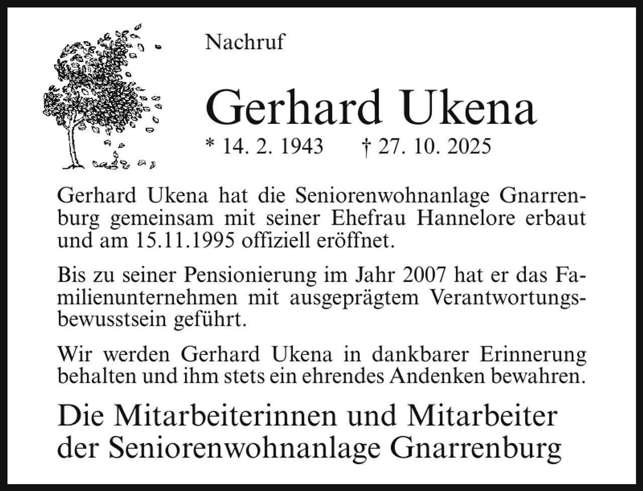 <p>Nachruf</p><p>Gerhard Ukena</p><p>* 14. 2. 1943</p><p>† 27. 10. 2025</p><p>Gerhard Ukena hat die Seniorenwohnanlage Gnarrenburg gemeinsam mit seiner Ehefrau Hannelore erbaut<br />und am 15.11.1995 offiziell eröffnet.<br />Bis zu seiner Pensionierung im Jahr 2007 hat er das Familienunternehmen mit ausgeprägtem Verantwortungsbewusstsein geführt.<br />Wir werden Gerhard Ukena in dankbarer Erinnerung<br />behalten und ihm stets ein ehrendes Andenken bewahren.</p><p>Die Mitarbeiterinnen und Mitarbeiter<br />der Seniorenwohnanlage Gnarrenburg</p>