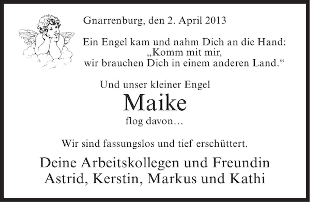 <p>Gnarrenburg, den 2. April 2013<br />Ein Engel kam und nahm Dich an die Hand:<br />„Komm mit mir,<br />wir brauchen Dich in einem anderen Land.“<br />Und unser kleiner Engel</p><p>Maike<br />flog davon…</p><p>Wir sind fassungslos und tief erschüttert.</p><p>Deine Arbeitskollegen und Freundin<br />Astrid, Kerstin, Markus und Kathi</p>