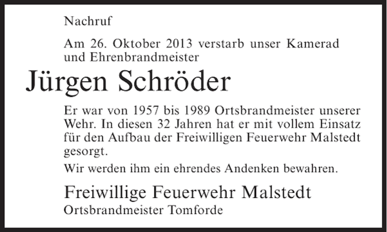 <p>Nachruf<br />Am 26. Oktober 2013 verstarb unser Kamerad<br />und Ehrenbrandmeister</p><p>Jürgen Schröder</p><p>Er war von 1957 bis 1989 Ortsbrandmeister unserer<br />Wehr. In diesen 32 Jahren hat er mit vollem Einsatz<br />für den Aufbau der Freiwilligen Feuerwehr Malstedt<br />gesorgt.<br />Wir werden ihm ein ehrendes Andenken bewahren.</p><p>Freiwillige Feuerwehr Malstedt<br />Ortsbrandmeister Tomforde</p>