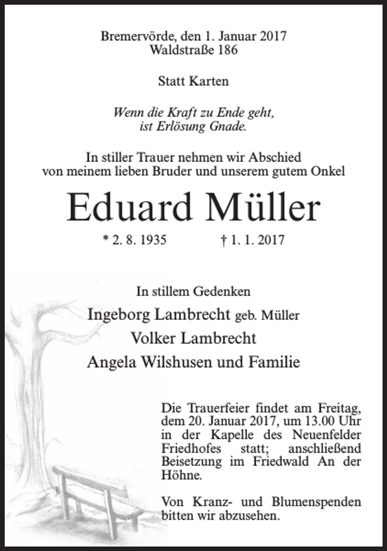 <p>Bremervörde, den 1. Januar 2017<br />Waldstraße 186<br />Statt Karten<br />Wenn die Kraft zu Ende geht,<br />ist Erlösung Gnade.<br />In stiller Trauer nehmen wir Abschied<br />von meinem lieben Bruder und unserem gutem Onkel</p><p>Eduard Müller<br />* 2. 8. 1935</p><p>† 1. 1. 2017</p><p>In stillem Gedenken</p><p>Ingeborg Lambrecht geb. Müller<br />Volker Lambrecht<br />Angela Wilshusen und Familie<br />Die Trauerfeier findet am Freitag,<br />dem 20. Januar 2017, um 13.00 Uhr<br />in der Kapelle des Neuenfelder<br />Friedhofes statt; anschließend<br />Beisetzung im Friedwald An der<br />Höhne.<br />Von Kranz- und Blumenspenden<br />bitten wir abzusehen.</p>