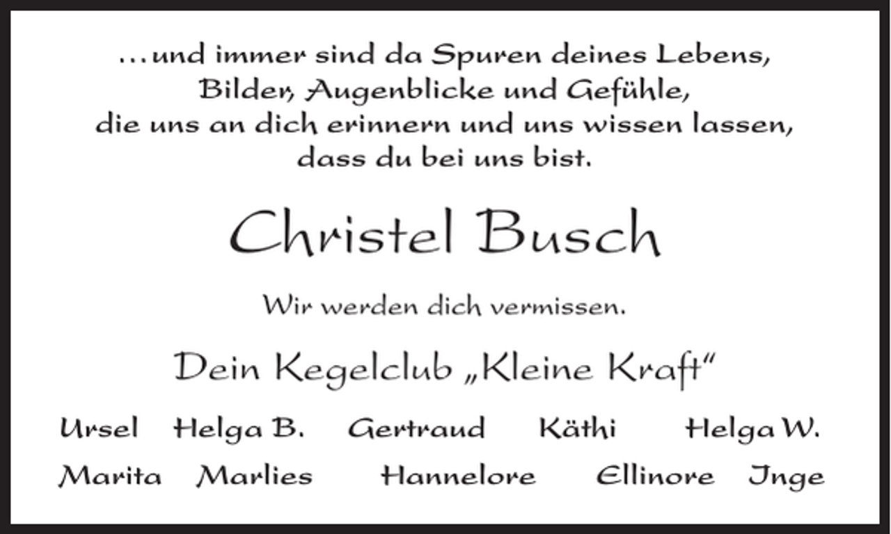<p>...und immer sind da Spuren deines Lebens,<br />Bilder, Augenblicke und Gefühle,<br />die uns an dich erinnern und uns wissen lassen,<br />dass du bei uns bist.</p><p>Christel Busch<br />Wir werden dich vermissen.</p><p>Dein Kegelclub „Kleine Kraft“<br />Ursel<br />Marita</p><p>Helga B.<br />Marlies</p><p>Gertraud<br />Hannelore</p><p>Käthi</p><p>Helga W.</p><p>Ellinore</p><p>Inge</p>
