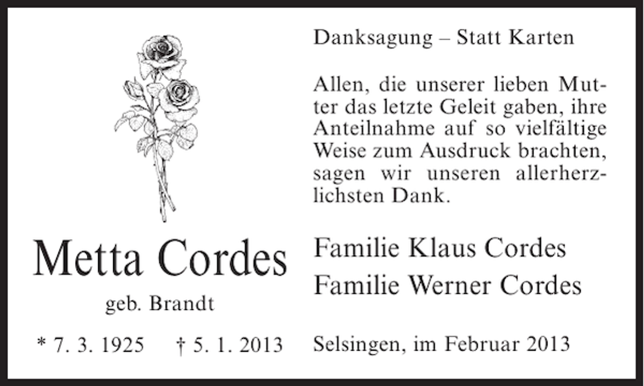 <p>Danksagung – Statt Karten<br />Allen, die unserer lieben Mutter das letzte Geleit gaben, ihre<br />Anteilnahme auf so vielfältige<br />Weise zum Ausdruck brachten,<br />sagen wir unseren allerherzlichsten Dank.</p><p>Metta Cordes<br />geb. Brandt<br />* 7. 3. 1925</p><p>† 5. 1. 2013</p><p>Familie Klaus Cordes<br />Familie Werner Cordes<br />Selsingen, im Februar 2013</p>