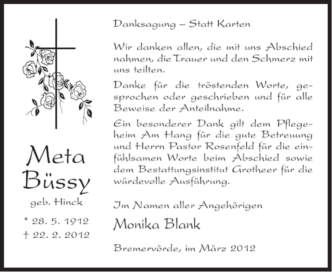 <p>Danksagung – Statt Karten</p><p>Meta<br />Büssy<br />geb. Hinck<br />* 28. 5. 1912<br />† 22. 2. 2012</p><p>Wir danken allen, die mit uns Abschied<br />nahmen, die Trauer und den Schmerz mit<br />uns teilten.<br />Danke für die tröstenden Worte, gesprochen oder geschrieben und für alle<br />Beweise der Anteilnahme.<br />Ein besonderer Dank gilt dem Pflegeheim Am Hang für die gute Betreuung<br />und Herrn Pastor Rosenfeld für die einfühlsamen Worte beim Abschied sowie<br />dem Bestattungsinstitut Grotheer für die<br />würdevolle Ausführung.<br />Im Namen aller Angehörigen</p><p>Monika Blank<br />Bremervörde, im März 2012</p>