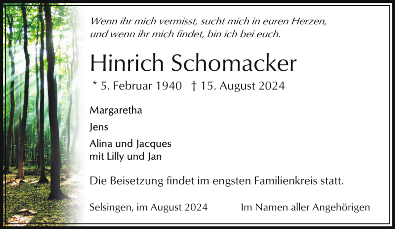 <p>Wenn ihr mich vermisst, sucht mich in euren Herzen,<br />und wenn ihr mich findet, bin ich bei euch.</p><p>Hinrich Schomacker<br />* 5. Februar 1940 † 15. August 2024</p><p>Die Beisetzung findet im engsten Familienkreis statt.<br />Selsingen, im August 2024</p><p>Im Namen aller Angehörigen</p>