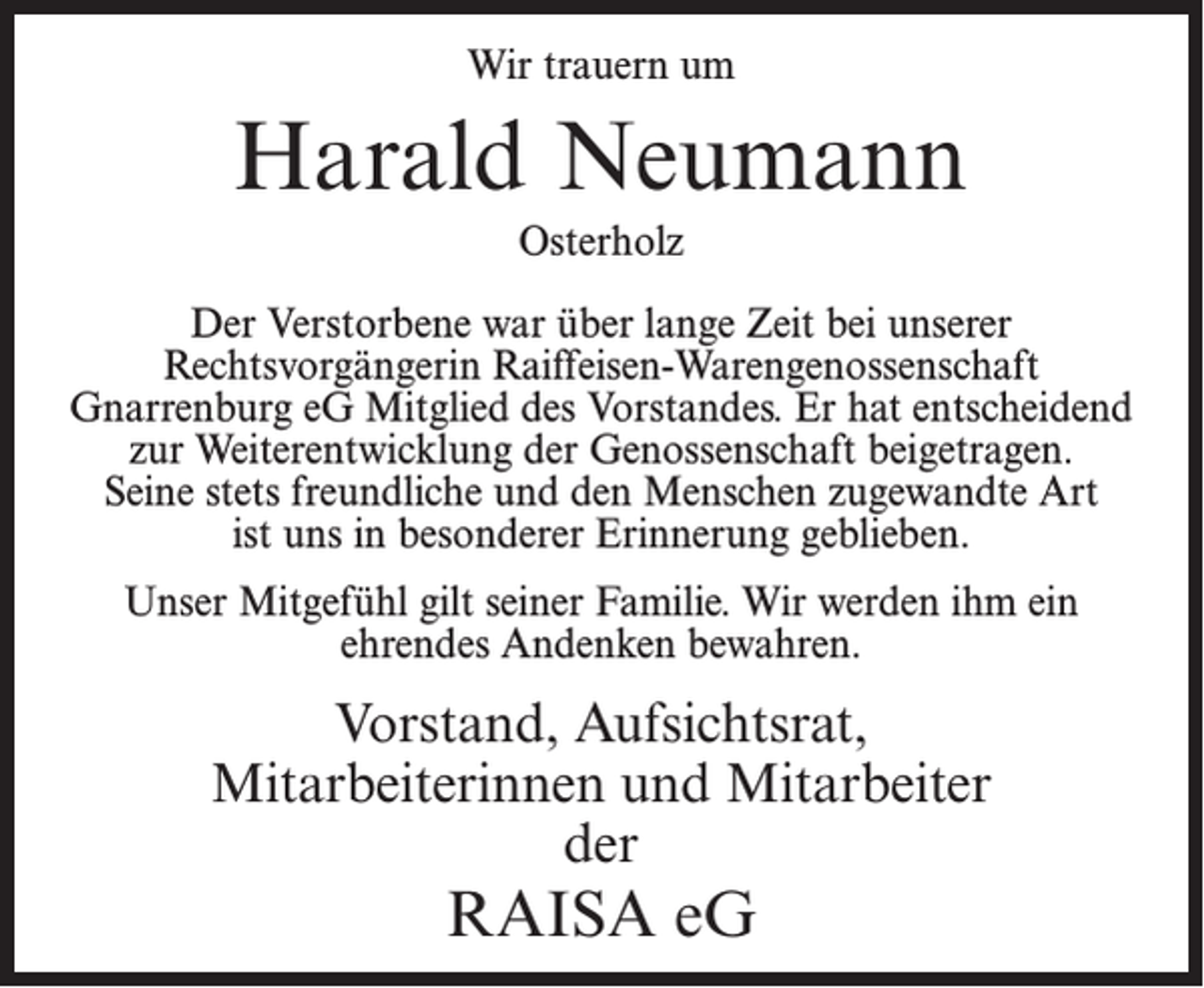 <p>Wir trauern um</p><p>Harald Neumann<br />Osterholz<br />Der Verstorbene war über lange Zeit bei unserer<br />Rechtsvorgängerin Raiffeisen-Warengenossenschaft<br />Gnarrenburg eG Mitglied des Vorstandes. Er hat entscheidend<br />zur Weiterentwicklung der Genossenschaft beigetragen.<br />Seine stets freundliche und den Menschen zugewandte Art<br />ist uns in besonderer Erinnerung geblieben.<br />Unser Mitgefühl gilt seiner Familie. Wir werden ihm ein<br />ehrendes Andenken bewahren.</p><p>Vorstand, Aufsichtsrat,<br />Mitarbeiterinnen und Mitarbeiter<br />der</p><p>RAISA eG</p>