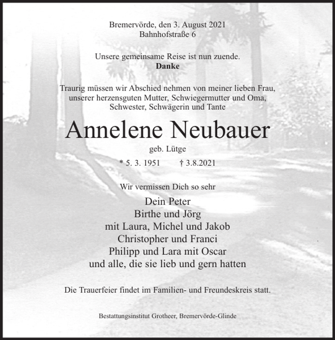 <p>Bremervörde, den 3. August 2021<br />Bahnhofstraße 6<br />Unsere gemeinsame Reise ist nun zuende.<br />Danke<br />Traurig müssen wir Abschied nehmen von meiner lieben Frau,<br />unserer herzensguten Mutter, Schwiegermutter und Oma,<br />Schwester, Schwägerin und Tante</p><p>Annelene Neubauer<br />geb. Lütge</p><p>* 5. 3. 1951</p><p>† 3.8.2021</p><p>Wir vermissen Dich so sehr</p><p>Dein Peter<br />Birthe und Jörg<br />mit Laura, Michel und Jakob<br />Christopher und Franci<br />Philipp und Lara mit Oscar<br />und alle, die sie lieb und gern hatten<br />Die Trauerfeier findet im Familien- und Freundeskreis statt.<br />Bestattungsinstitut Grotheer, Bremervörde-Glinde</p>