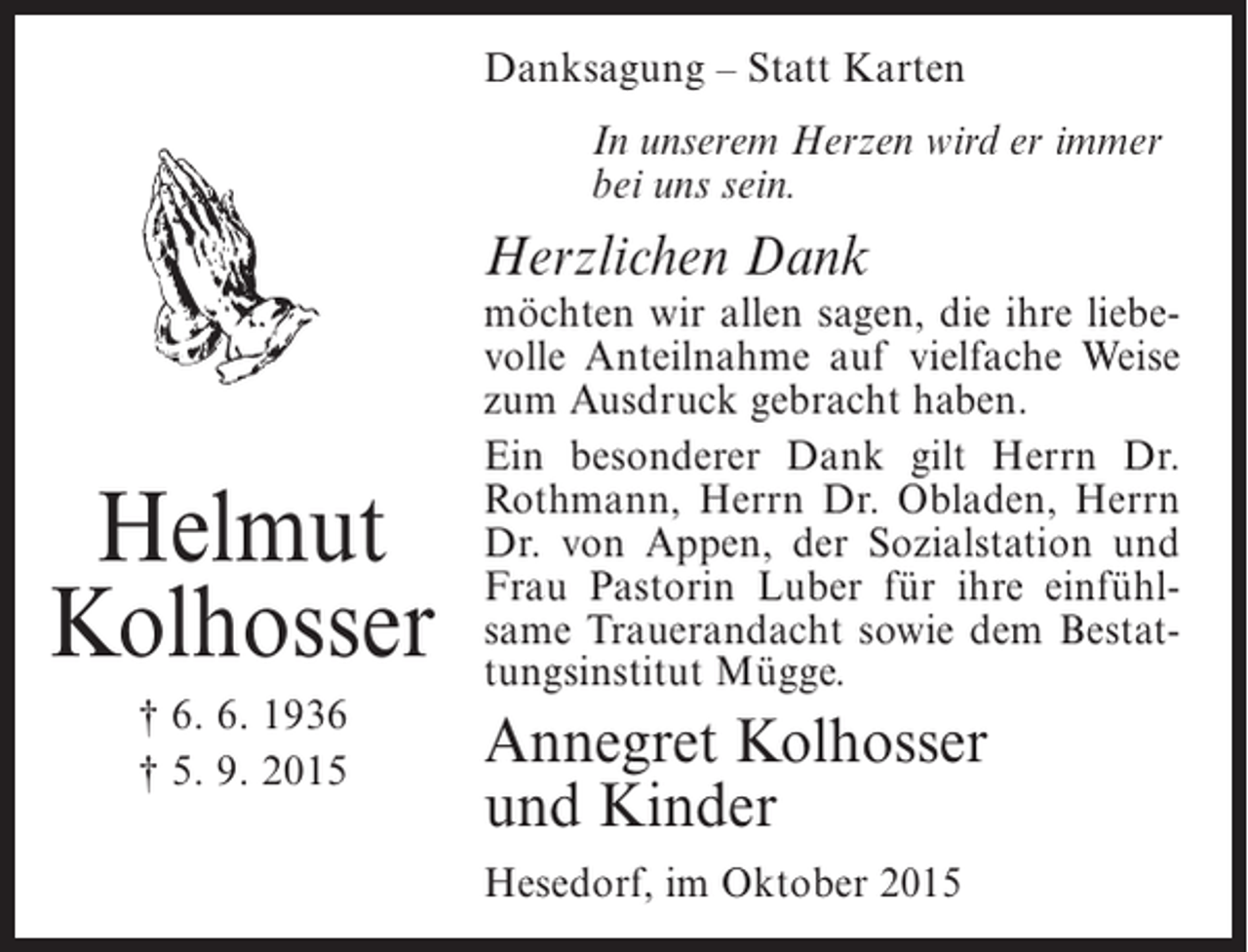 <p>Danksagung – Statt Karten<br />In unserem Herzen wird er immer<br />bei uns sein.</p><p>Herzlichen Dank</p><p>Helmut<br />Kolhosser<br />† 6. 6. 1936<br />† 5. 9. 2015</p><p>möchten wir allen sagen, die ihre liebevolle Anteilnahme auf vielfache Weise<br />zum Ausdruck gebracht haben.<br />Ein besonderer Dank gilt Herrn Dr.<br />Rothmann, Herrn Dr. Obladen, Herrn<br />Dr. von Appen, der Sozialstation und<br />Frau Pastorin Luber für ihre einfühlsame Trauerandacht sowie dem Bestattungsinstitut Mügge.</p><p>Annegret Kolhosser<br />und Kinder<br />Hesedorf, im Oktober 2015</p>