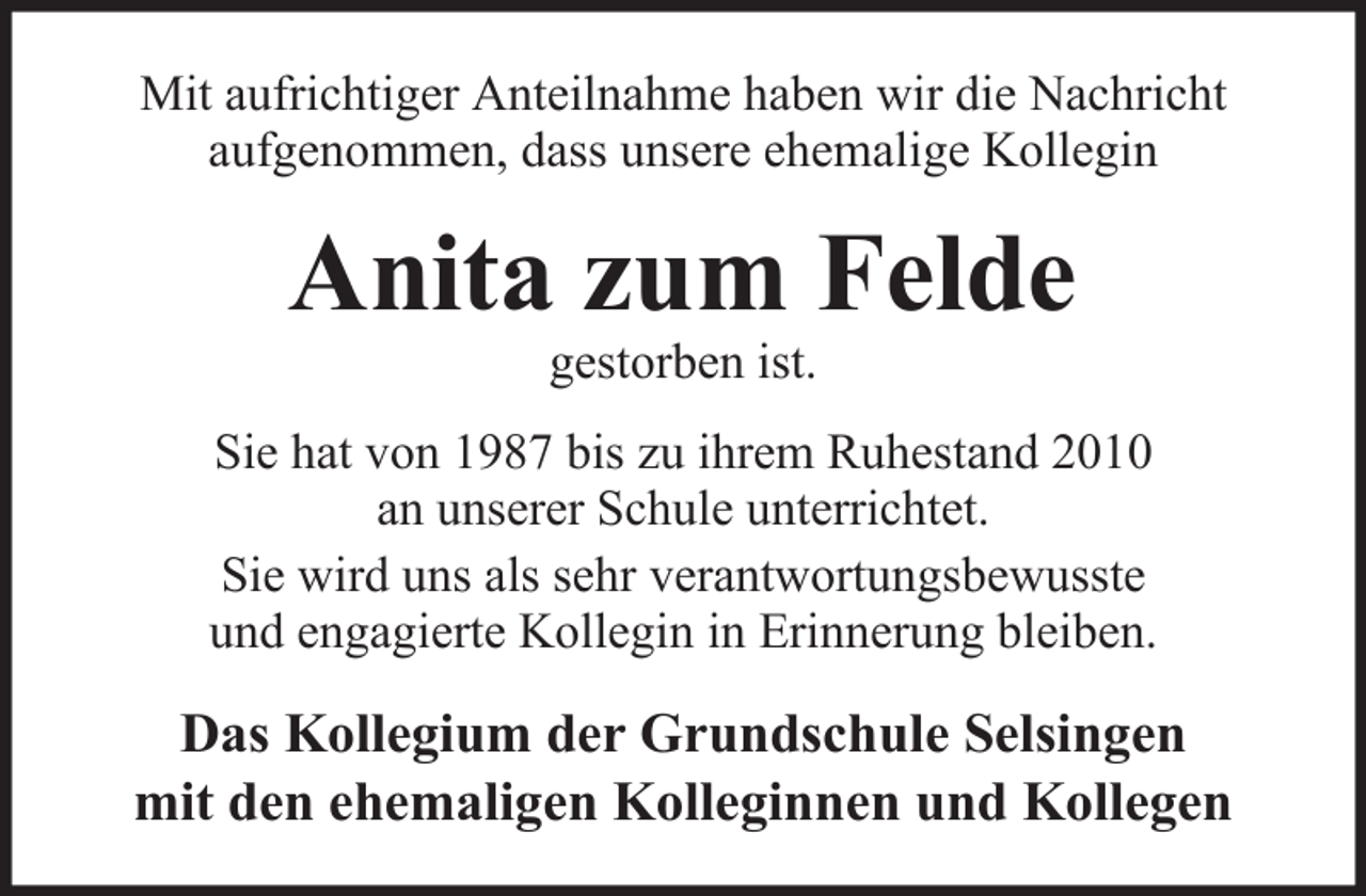 <p>Mit aufrichtiger Anteilnahme haben wir die Nachricht<br />aufgenommen, dass unsere ehemalige Kollegin</p><p>Anita zum Felde<br />gestorben ist.</p><p>Sie hat von 1987 bis zu ihrem Ruhestand 2010<br />an unserer Schule unterrichtet.<br />Sie wird uns als sehr verantwortungsbewusste<br />und engagierte Kollegin in Erinnerung bleiben.</p><p>Das Kollegium der Grundschule Selsingen<br />mit den ehemaligen Kolleginnen und Kollegen</p>