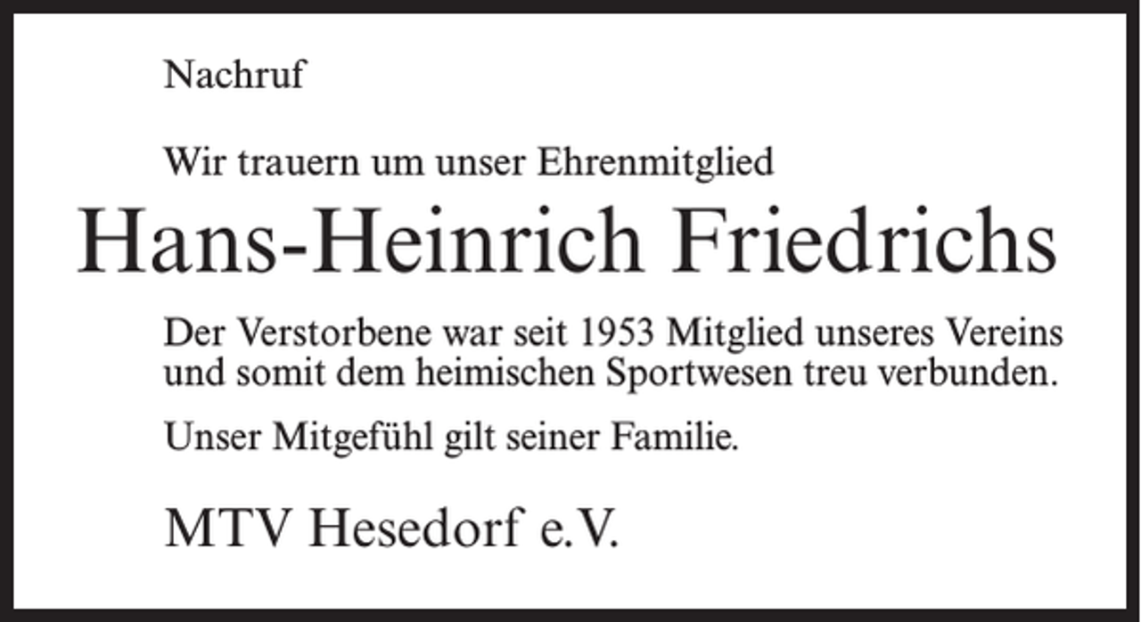 <p>Nachruf<br />Wir trauern um unser Ehrenmitglied</p><p>Hans-Heinrich Friedrichs<br />Der Verstorbene war seit 1953 Mitglied unseres Vereins<br />und somit dem heimischen Sportwesen treu verbunden.<br />Unser Mitgefühl gilt seiner Familie.</p><p>MTV Hesedorf e.V.</p>