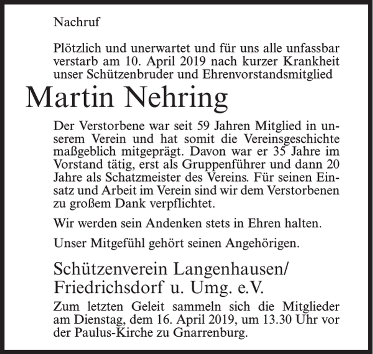 <p>Nachruf<br />Plötzlich und unerwartet und für uns alle unfassbar<br />verstarb am 10. April 2019 nach kurzer Krankheit<br />unser Schützenbruder und Ehrenvorstandsmitglied</p><p>Martin Nehring</p><p>Der Verstorbene war seit 59 Jahren Mitglied in unserem Verein und hat somit die Vereinsgeschichte<br />maßgeblich mitgeprägt. Davon war er 35 Jahre im<br />Vorstand tätig, erst als Gruppenführer und dann 20<br />Jahre als Schatzmeister des Vereins. Für seinen Einsatz und Arbeit im Verein sind wir dem Verstorbenen<br />zu großem Dank verpflichtet.<br />Wir werden sein Andenken stets in Ehren halten.<br />Unser Mitgefühl gehört seinen Angehörigen.</p><p>Schützenverein Langenhausen/<br />Friedrichsdorf u. Umg. e.V.<br />Zum letzten Geleit sammeln sich die Mitglieder<br />am Dienstag, dem 16. April 2019, um 13.30 Uhr vor<br />der Paulus-Kirche zu Gnarrenburg.</p>