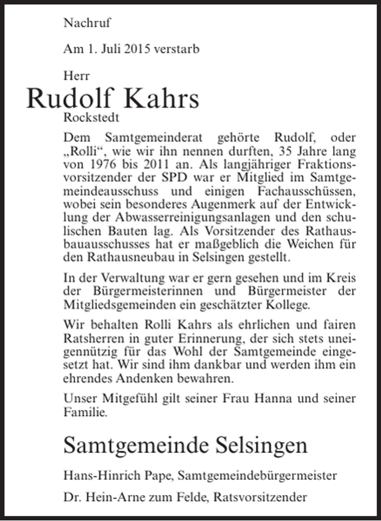 <p>Nachruf<br />Am 1. Juli 2015 verstarb<br />Herr</p><p>Rudolf Kahrs<br />Rockstedt<br />Dem Samtgemeinderat gehörte Rudolf, oder<br />„Rolli“, wie wir ihn nennen durften, 35 Jahre lang<br />von 1976 bis 2011 an. Als langjähriger Fraktionsvorsitzender der SPD war er Mitglied im Samtgemeindeausschuss und einigen Fachausschüssen,<br />wobei sein besonderes Augenmerk auf der Entwicklung der Abwasserreinigungsanlagen und den schulischen Bauten lag. Als Vorsitzender des Rathausbauausschusses hat er maßgeblich die Weichen für<br />den Rathausneubau in Selsingen gestellt.<br />In der Verwaltung war er gern gesehen und im Kreis<br />der Bürgermeisterinnen und Bürgermeister der<br />Mitgliedsgemeinden ein geschätzter Kollege.<br />Wir behalten Rolli Kahrs als ehrlichen und fairen<br />Ratsherren in guter Erinnerung, der sich stets uneigennützig für das Wohl der Samtgemeinde eingesetzt hat. Wir sind ihm dankbar und werden ihm ein<br />ehrendes Andenken bewahren.<br />Unser Mitgefühl gilt seiner Frau Hanna und seiner<br />Familie.</p><p>Samtgemeinde Selsingen<br />Hans-Hinrich Pape, Samtgemeindebürgermeister<br />Dr. Hein-Arne zum Felde, Ratsvorsitzender</p>
