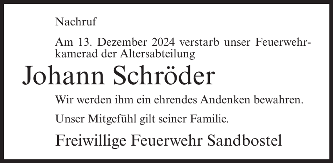 <p>Nachruf<br />Am 13. Dezember 2024 verstarb unser Feuerwehrkamerad der Altersabteilung</p><p>Johann Schröder<br />Wir werden ihm ein ehrendes Andenken bewahren.<br />Unser Mitgefühl gilt seiner Familie.</p><p>Freiwillige Feuerwehr Sandbostel</p>