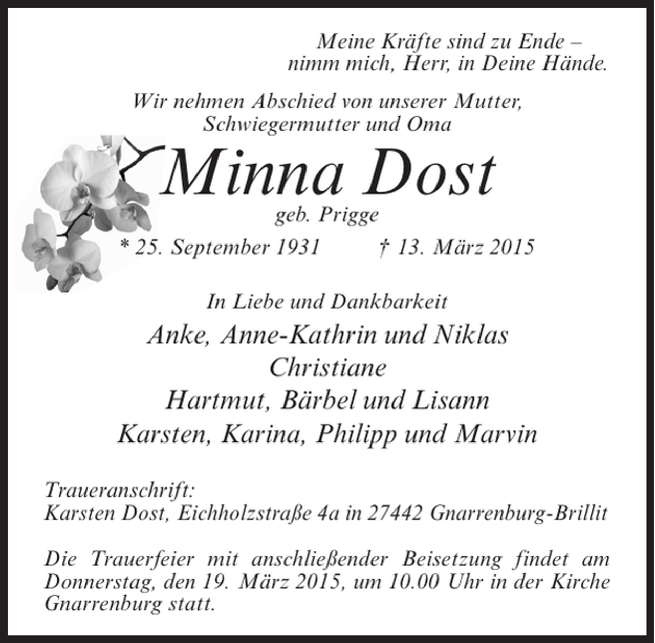 <p>Meine Kräfte sind zu Ende –</p><p>Meine Kräfte Herr, zu Deine Hände.<br />nimm mich, sind in Ende –<br />nimm mich, Herr, in Deine Hände.</p><p>WirWir nehmen Abschied vonunserer Mutter,<br />nehmen Abschied von unserer Mutter,<br />Schwiegermutter und Oma<br />Schwiegermutter und Oma</p><p>MinnaDost<br />Minna Dost</p><p>geb. Prigge<br />geb. Prigge<br />* 25.25. September 1931 Ä 13.† 13. März 2015<br />* September 1931 März 2015</p><p>InIn Liebe undDankbarkeit<br />Liebe und Dankbarkeit</p><p>Anke, Anne-Kathrin und Niklas<br />Anke, Anne-Kathrin und Niklas<br />Christiane<br />Christiane<br />Hartmut, Bärbel und Lisann<br />Hartmut, Bärbel und Lisann<br />Karsten, Karina, Philipp und Marvin<br />Karsten, Karina, Philipp und Marvin</p><p>Traueranschrift:<br />Traueranschrift:<br />Karsten Eichholzstraße 4a in 27442 Gnarrenburg-Brillit<br />Karsten Dost,Dost, Eichholzstraße 4a in 27442 Gnarrenburg-Brillit</p><p>Die Die Trauerfeier mit anschließender Beisetzung findet am<br />Trauerfeier mit anschließender Beisetzung findet am<br />Donnerstag, 19. März 2015, um 10.00 Uhr in der Kirche<br />Donnerstag, den den 19. März 2015, um10.00 Uhr in der Kirche<br />Gnarrenburg statt.<br />Gnarrenburg statt.</p>