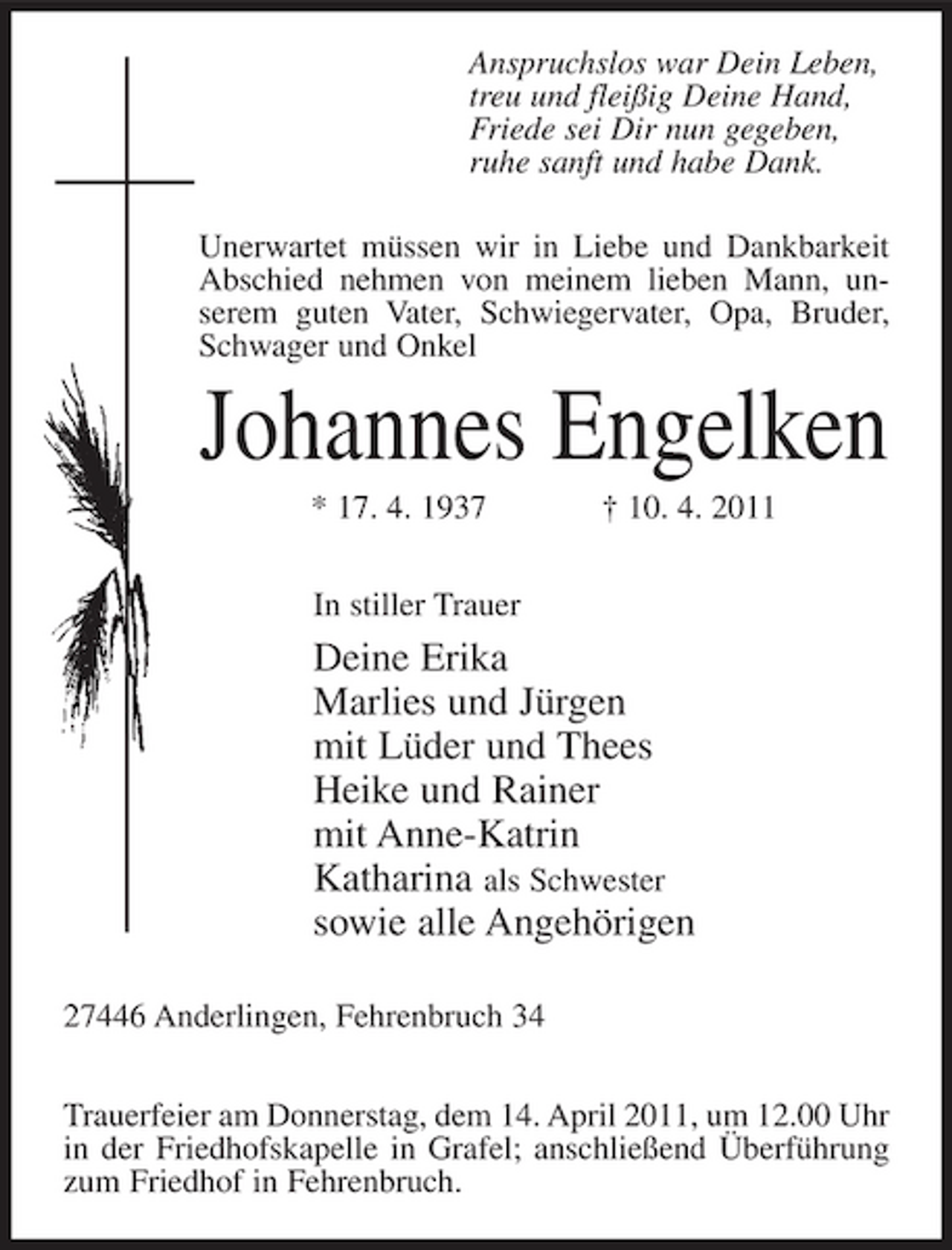 <p>Anspruchslos war Dein Leben, treu und fleißig Deine Hand, Friede sei Dir nun gegeben, ruhe sanft und habe Dank. Unerwartet müssen wir in Liebe und Dankbarkeit Abschied nehmen von meinem lieben Mann, unserem guten Vater, Schwiegervater, Opa, Bruder, Schwager und Onkel</p><p>Johannes Engelken<br />* 17. 4. 1937 In stiller Trauer † 10. 4. 2011</p><p>Deine Erika Marlies und Jürgen mit Lüder und Thees Heike und Rainer mit Anne-Katrin Katharina als Schwester sowie alle Angehörigen<br />27446 Anderlingen, Fehrenbruch 34 Trauerfeier am Donnerstag, dem 14. April 2011, um 12.00 Uhr in der Friedhofskapelle in Grafel; anschließend Überführung zum Friedhof in Fehrenbruch.</p>