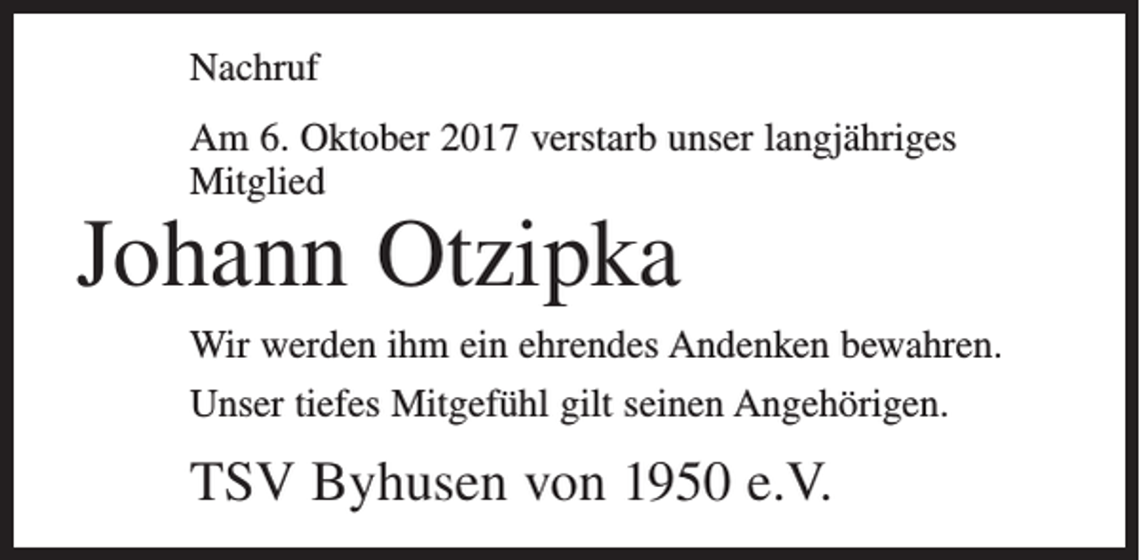 <p>Nachruf<br />Am 6. Oktober 2017 verstarb unser langjähriges<br />Mitglied</p><p>Johann Otzipka</p><p>Wir werden ihm ein ehrendes Andenken bewahren.<br />Unser tiefes Mitgefühl gilt seinen Angehörigen.</p><p>TSV Byhusen von 1950 e.V.</p>